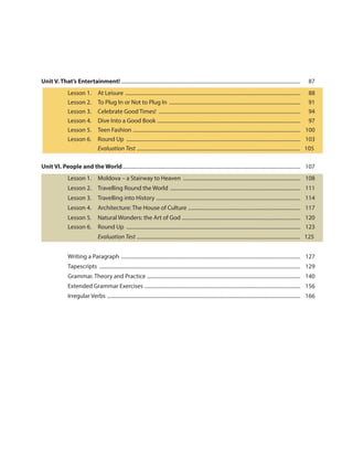 Unit V. That’s Entertainment! ........................................................................................................................................... 87
Lesson 1. At Leisure ........................................................................................................................................ 88
Lesson 2. To Plug In or Not to Plug In ...................................................................................................... 91
Lesson 3. Celebrate Good Times! .............................................................................................................. 94
Lesson 4. Dive Into a Good Book ............................................................................................................... 97
Lesson 5. Teen Fashion .................................................................................................................................. 100
Lesson 6. Round Up ....................................................................................................................................... 103
Evaluation Test ............................................................................................................................ 105
Unit VI. People and the World.......................................................................................................................................... 107
Lesson 1. Moldova – a Stairway to Heaven ........................................................................................... 108
Lesson 2. Travelling Round the World ..................................................................................................... 111
Lesson 3. Travelling into History ................................................................................................................ 114
Lesson 4. Architecture: The House of Culture ....................................................................................... 117
Lesson 5. Natural Wonders: the Art of God ............................................................................................ 120
Lesson 6. Round Up ....................................................................................................................................... 123
Evaluation Test ............................................................................................................................ 125
Writing a Paragraph ........................................................................................................................................... 127
Tapescripts ............................................................................................................................................................ 129
Grammar. Theory and Practice ....................................................................................................................... 140
Extended Grammar Exercises ......................................................................................................................... 156
Irregular Verbs ...................................................................................................................................................... 166
 
