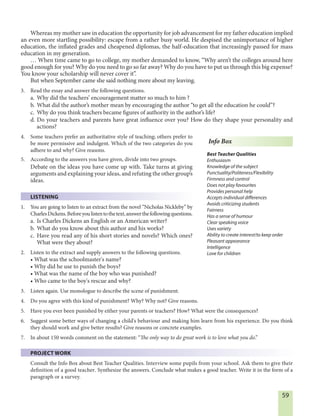 59
Whereas my mother saw in education the opportunity for job advancement for my father education implied
an even more startling possibility: escape from a rather busy world. He despised the unimportance of higher
education, the inflated grades and cheapened diplomas, the half-education that increasingly passed for mass
education in my generation.
… When time came to go to college, my mother demanded to know, “Why aren’t the colleges around here
good enough for you? Why do you need to go so far away? Why do you have to put us through this big expense?
You know your scholarship will never cover it”.
But when September came she said nothing more about my leaving.
3. Read the essay and answer the following questions.
a. Why did the teachers’ encouragement matter so much to him ?
b. What did the author’s mother mean by encouraging the author “to get all the education he could”?
c. Why do you think teachers became figures of authority in the author’s life?
d. Do your teachers and parents have great influence over you? How do they shape your personality and
actions?
4. Some teachers prefer an authoritative style of teaching; others prefer to
be more permissive and indulgent. Which of the two categories do you
adhere to and why? Give reasons.
5. According to the answers you have given, divide into two groups.
Debate on the ideas you have come up with. Take turns at giving
arguments and explaining your ideas, and refuting the other group’s
ideas.
LISTENING
1. You are going to listen to an extract from the novel “Nicholas Nickleby” by
CharlesDickens.Beforeyoulistentothetext,answerthefollowingquestions.
a. Is Charles Dickens an English or an American writer?
b. What do you know about this author and his works?
c. Have you read any of his short stories and novels? Which ones?
What were they about?
2. Listen to the extract and supply answers to the following questions.
• What was the schoolmaster's name?
• Why did he use to punish the boys?
• What was the name of the boy who was punished?
• Who came to the boy's rescue and why?
3. Listen again. Use monologue to describe the scene of punishment.
4. Do you agree with this kind of punishment? Why? Why not? Give reasons.
5. Have you ever been punished by either your parents or teachers? How? What were the consequences?
6. Suggest some better ways of changing a child's behaviour and making him learn from his experience. Do you think
they should work and give better results? Give reasons or concrete examples.
7. In about 150 words comment on the statement: “The only way to do great work is to love what you do.”
PROJECT WORK
Consult the Info Box about Best Teacher Qualities. Interview some pupils from your school. Ask them to give their
definition of a good teacher. Synthesize the answers. Conclude what makes a good teacher. Write it in the form of a
paragraph or a survey.
Info Box
Best Teacher Qualities
Enthusiasm
Knowledge of the subject
Punctuality/Politeness/Flexibility
Firmness and control
Does not play favourites
Provides personal help
Accepts individual differences
Avoids criticizing students
Fairness
Has a sense of humour
Clear speaking voice
Uses variety
Ability to create interest/to keep order
Pleasant appearance
Intelligence
Love for children
 