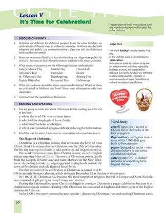 60
DISCUSSION POINTS
1. Holidays are different for different peoples. Even the same holidays are
celebrated in different ways in different countries. Holidays may be both
religious and public (or commemorative). Can you tell the difference
between the two terms?
2. Brainstorm names of holidays. Say whether they are religious or public. In
at least 2-3 sentences share the information you have with your classmates.
3. What country/countries are the following holidays celebrated in?
Independence Day Bastille Day Hanukkah
All Saints’ Day Ramadan Easter
St. Valentine’s Day Thanksgiving Boxing Day
Paştele Blajinilor Memorial Day Halloween
4. What do you know about the above-mentioned holidays? Which of them
are celebrated in Moldova and how? Share your information with your
classmates.
5. Comment on the quotation of the lesson.
READING AND SPEAKING
1. You are going to read a text about Christmas. Before reading, scan the text
to find out:
a. where the word Christmas comes from;
b. who told the shepherds of Jesus's birth;
c. what Saint Nicholas symbolizes;
d. why it was considered a pagan celebration during the Reformation.
2. Read the text. In about 5-6 sentences, summarize what you have learnt.
The Magic of Christmas
Christmas is a Christian holiday that celebrates the birth of Jesus
Christ. Most Christians observe Christmas on the 25th of December.
On this day many go to church to take part in special religious services.
The word Christmas comes from Christes maesse, an early English
phrase meaning Mass of Christ. The story of Christmas comes chiefly
from the Gospels of Saint Luke and Saint Matthew in the New Testa-
ment. According to Luke, an angel appeared to shepherds outside the
town of Bethlehem and told them of Jesus’s birth.
The first mention of the celebration of Christmas occurred in A.D.
336 in an early Roman calendar, which indicates December 25 as the day of observance.
By 1100 A. D. Christmas had become the most important religious festival in Europe and Saint Nicholas
was a symbol of gift giving in many European countries.
During the Reformation, many Christians began to consider Christmas a pagan celebration because it in-
cluded nonreligious customs. During 1600 Christmas was outlawed in England and other parts of the English
colonies in America.
In the 1800’s, two more customs became popular – decorating Christmas trees and sending Christmas cards.
It’s Time for Celebration!It’s Time for Celebration! Preservation of one’s own culture does
not require contempt or disrespect for
other cultures.
Info Box
The word 'holiday' literally means ʹholy
dayʹ.
In the USA this word is synonymous to
'celebration'.
It is a day set aside by custom or by law
on which normal activities, especially
business or work, are suspended or
reduced. Generally, holidays are intended
to allow individuals to celebrate or
commemorate an event or tradition of
cultural or religious significance.
Word Study
gospel ['góspEl] n – record of
Christ’s life in the books of the
four evangelists
Reformation – a religious move-
ment of the 1500’s that gave
birth to Protestantism
pagan ['peIgEn] adj and n – who
does not believe in one of the
established religions
outlaw [autlØ:] v – to declare
someone or something to be
beyond the law
 