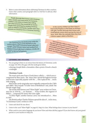 61
In this country children put their shoes in
front of the fireplace so Père Noël can fill them
with gifts. Families decorate their homes with
small Nativity scenes which portray the story of
Jesus ’birth. After the midnight Mass they have
a festive supper called Le Révellion.
People decorate their homes with Christmastrees, wreaths and many kinds of ornaments.Children write letters to Santa Claus tellinghim what presents they would like to receive.People share greetings by sending Christmascards to relatives and friends. Families open theirpresents on Christmas Eve or Christmas morning.
Saint Nicholas collects children’s lists tell-
ing what gifts they wish to receive from the
Christikindl who doesn’t appear in person but
sends Weihnachtsmann to deliver the Christmas
presents. Families decorate their tree with lights,
tinsel and spicy cakes made in various shapes.
On Christmas Eve, the family prays while the
mother places a figure of the Bambino in the
manger. They bake a Christmas bread called pan-
ettone, which contains raisins and candied fruit.
Children receive gifts from La Befana, a kindly old
witch, on the eve of Epiphany.
3. Below is some information about celebrating Christmas in other countries.
Guess what country each paragraph refers to. Feel free to add any other
information.
LISTENING AND SPEAKING
1. You are going to listen to an extract from the history of Christmas carols
on page 136. Fill in the gaps with the words given below.
• sharing • Joseph Mohr • choraulein • flute • priest • French • church
• midnight
Christmas Carols
The word carol came from a Greek dance called a ..., which was ac-
companied by flute music. The dance later spread throughout Europe
and became especially popular with the ..., who replaced the ... music
with singing.
Most of the carols sung today were originally composed in the 1700’s
and 1800’s. They include “O Little Town of Bethlehem” and „Hark! The
Herald Angels Sing”.
Thewordsofthefamouscarol“Silent Night” were written on Christ-
mas Eve in 1818 by ..., an Austrian ... . Franz Gruber, the organist of
Mohr’s ... composed the music that same night.
“O Holy Night”, another famous carol, was introduced at ... Mass
in 1847.
The British author Charles Dickens spread the idea of ... in his story,
“A Christmas Carol”, written in 1854.
2. Listen and check the text above.
3. Listen to the carol “Silent Night” on page 62. Sing it in class. What feelings does it arouse in your hearts?
4. What carols in your native language do you know? How and when did they appear? If you don’t know, ask your grand-
parents or your teachers to help you.
 