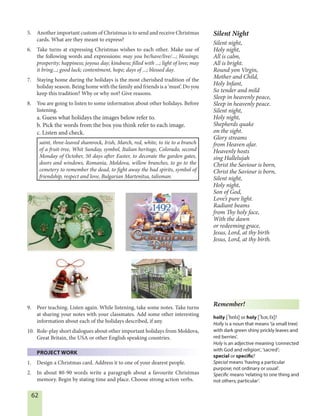 62
5. Another important custom of Christmas is to send and receive Christmas
cards. What are they meant to express?
6. Take turns at expressing Christmas wishes to each other. Make use of
the following words and expressions: may you be/have/live/...; blessings;
prosperity; happiness; joyous day; kindness; filled with ...; light of love; may
it bring...; good luck; contentment, hope; days of ...; blessed day.
7. Staying home during the holidays is the most cherished tradition of the
holiday season. Being home with the family and friends is a ‘must’. Do you
keep this tradition? Why or why not? Give reasons.
8. You are going to listen to some information about other holidays. Before
listening.
a. Guess what holidays the images below refer to.
b. Pick the words from the box you think refer to each image.
c. Listen and check.
saint, three-leaved shamrock, Irish, March, red, white, to tie to a branch
of a fruit-tree, Whit Sunday, symbol, Italian heritage, Colorado, second
Monday of October, 50 days after Easter, to decorate the garden gates,
doors and windows, Romania, Moldova, willow branches, to go to the
cemetery to remember the dead, to fight away the bad spirits, symbol of
friendship, respect and love, Bulgarian Martenitsa, talisman.
9. Peer teaching. Listen again. While listening, take some notes. Take turns
at sharing your notes with your classmates. Add some other interesting
information about each of the holidays described, if any.
10. Role-play short dialogues about other important holidays from Moldova,
Great Britain, the USA or other English speaking countries.
PROJECT WORK
1. Design a Christmas card. Address it to one of your dearest people.
2. In about 80-90 words write a paragraph about a favourite Christmas
memory. Begin by stating time and place. Choose strong action verbs.
Silent Night
Silent night,
Holy night,
All is calm,
All is bright.
Round yon Virgin,
Mother and Child,
Holy Infant,
So tender and mild
Sleep in heavenly peace,
Sleep in heavenly peace.
Silent night,
Holy night,
Shepherds quake
on the sight.
Glory streams
from Heaven afar.
Heavenly hosts
sing Hallelujah
Christ the Saviour is born,
Christ the Saviour is born,
Silent night,
Holy night,
Son of God,
Love’s pure light.
Radiant beams
from Thy holy face,
With the dawn
or redeeming grace,
Jesus, Lord, at thy birth
Jesus, Lord, at thy birth.
Remember!
holly ['hólI] or holy ['hEUlI]?
Holly is a noun that means '(a small tree)
with dark green shiny prickly leaves and
red berries'.
Holy is an adjective meaning ‘connected
with God and religion‘, ‘sacred‘;
special or specific?
Special means ‘having a particular
purpose; not ordinary or usual’.
Specific means ‘relating to one thing and
not others; particular’.
 