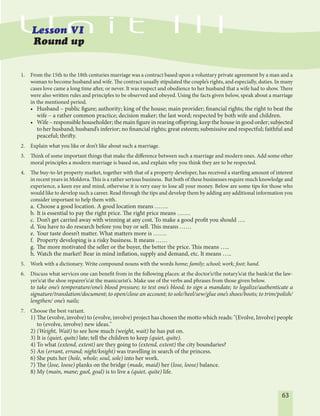 63
1. From the 15th to the 18th centuries marriage was a contract based upon a voluntary private agreement by a man and a
woman to become husband and wife. The contract usually stipulated the couple’s rights, and especially, duties. In many
cases love came a long time after, or never. It was respect and obedience to her husband that a wife had to show. There
were also written rules and principles to be observed and obeyed. Using the facts given below, speak about a marriage
in the mentioned period.
• Husband – public figure; authority; king of the house; main provider; financial rights; the right to beat the
wife – a rather common practice; decision maker; the last word; respected by both wife and children.
• Wife – responsible householder; the main figure in rearing offspring; keep the house in good order; subjected
to her husband; husband’s inferior; no financial rights; great esteem; submissive and respectful; faithful and
peaceful; thrifty.
2. Explain what you like or don’t like about such a marriage.
3. Think of some important things that make the difference between such a marriage and modern ones. Add some other
moral principles a modern marriage is based on, and explain why you think they are to be respected.
4. The buy-to-let property market, together with that of a property developer, has received a startling amount of interest
in recent years in Moldova. This is a rather serious business. But both of these businesses require much knowledge and
experience, a keen eye and mind, otherwise it is very easy to lose all your money. Below are some tips for those who
would like to develop such a career. Read through the tips and develop them by adding any additional information you
consider important to help them with.
a. Choose a good location. A good location means …….
b. It is essential to pay the right price. The right price means …….
c. Don’t get carried away with winning at any cost. To make a good profit you should ….
d. You have to do research before you buy or sell. This means ……
e. Your taste doesn’t matter. What matters more is …….
f. Property developing is a risky business. It means ……
g. The more motivated the seller or the buyer, the better the price. This means …..
h. Watch the market! Bear in mind inflation, supply and demand, etc. It means …..
5. Work with a dictionary. Write compound nouns with the words home; family; school; work; foot; hand.
6. Discuss what services one can benefit from in the following places: at the doctor’s/the notary’s/at the bank/at the law-
yer’s/at the shoe repairer’s/at the manicurist’s. Make use of the verbs and phrases from those given below.
to take one’s temperature/one’s blood pressure; to test one’s blood; to sign a mandate; to legalize/authenticate a
signature/translation/document; to open/close an account; to sole/heel/sew/glue one’s shoes/boots; to trim/polish/
lengthen/ one’s nails;
7. Choose the best variant.
1) The (evolve, involve) to (evolve, involve) project has chosen the motto which reads: "(Evolve, Involve) people
to (evolve, involve) new ideas."
2) (Weight, Wait) to see how much (weight, wait) he has put on.
3) It is (quiet, quite) late; tell the children to keep (quiet, quite).
4) To what (extend, extent) are they going to (extend, extent) the city boundaries?
5) An (errant, errand; night/knight) was travelling in search of the princess.
6) She puts her (hole, whole; soul, sole) into her work.
7) The (lose, loose) planks on the bridge (made, maid) her (lose, loose) balance.
8) My (main, mane; gaol, goal) is to live a (quiet, quite) life.
 