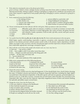 64
8. Write adjectives meaning the same as the phrases given below:
grown at home; without a home; unhappy because of being away from home; plain or ordinary, but pleasant;
informal and friendly; relating to religion; relating or belonging to a single person; suitable for your purposes and
needs, liked, enjoyed or supported by many people; following or belonging to customs continued in a group for a
long time.
9. Form compound nouns from the following :
a. the making of shoes e. person skilled in a particular craft
b. hide which is raw f. a large building for storing items
c. a person who makes shoes g. money paid to a student with great ability
d. middle of the night h. father/mother of a person’s father/mother
10. Choose words from the box that collocate with the verbs given. Make up sentences with some of them.
• to perform difficulties, goals, jokes on someone, a tradition, to oneself, an emotion, in touch with,
• to overcome one’s duties, objectives, in mind, high grades, fair, a piece of music, the guitar, the fool,
• to achieve well, obstacles, results, a promise, a trick on smb., up with, a secret, one’s part, success,
• to keep silent, to the topic.
• to play
11. Use a prefix from the following dis, un, ir, out, mis, in, im, il to form words antonymous to the ones given.
Belief; happy; regular; understanding; responsible; to approve; conception; order; dependent; literate; healthy;
patient; to use; human; personal; common; proper; usual; to like; to do; fortune; respect; dependence; morality;
ability; successful; to obey; necessary; relevant; real; pleasant; legal; essential; importance; interpret; behave; satis-
fied; comfortable; appropriate; encourage; consequent; logical.
12. Fill in with the correct form of the modal verbs should, need, can, must, may, have to.
1) I feel sick. … I go out for a while?
2) He … have caught a cold. It was rather warm these days.
3) You … whisper; you desk mate knows this thing quite well.
4) Pupils … do their duty and study well.
5) … success attend you!
6) I will … take some medicines if the cough persists.
13. Make noun compounds out of the following phrases.
1) tale about fairies 5) shaking of the earth 9) control of birth
2) pain in the head 6) person who writes plays 10) state of being a parent
3) train that carries mail 7) house in the country 11) a mine of gold
4) friend in the same class 8) place by the sea 12) gum for chewing
14. Choose the correct variant.
1) She was (awful, awfully) sorry for what had happened. 2) One should think (clear, clearly) before choosing
the route. 3) Outdoor concerts and festivals are (frequent, frequently) held here, including the (high, highly)
successful Jazz’s Alive festival in September. 4) She did it (good, well) and was (genuine, genuinely) glad to re-
spond or even cry. 5) She felt a (curious, curiously) fear of word choice where the baby was concerned. 6) He
responded (idle, idly), went into the (imperial, imperially) magnificent house of theirs and started climbing
the (splendid, splendidly) carpet-covered stairs.
15. Change the Active Voice into the Passive one.
1) One uses chalk for writing on the blackboard. 7) Wepronouncethisconsonantwithaspiration.
2) They built this hospital two years ago. 8) They didn’t turn off the light.
3) They ate all the cakes yesterday. 9) We shall finish this work in time.
4) Where will they build a new school? 10) Somebody has left the door open.
5) He had sent the telegram before his brother returned. 11) They will have read the book by then.
6) People are reading his novels all over the world. 12) Are they selling oranges?
 