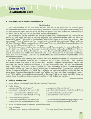 65
Evaluation Test
A. Read the text and do the tasks associated with it.
The Giving Tree
Once there was a tree, and she loved a little boy. And every day the boy would come and he would gather
her leaves and make them into crowns and play king of the forest. He would climb up her trunk and swing from
her branches and eat apples. And they would play hide-and-go-seek. And when he was tired, he would sleep in
her shade. And the boy loved the tree very much. And the tree was happy.
But time went by. The boy grew older and the tree was often alone. Then one day the boy came to the tree
and the tree said, "Come and climb up my trunk and swing from my branches and eat apples and play in my
shade and be happy." "I am too big to climb and play" said the boy. "I want to buy things and have fun. I want
some money." "I'm sorry," said the tree, "but I have no money. I have only leaves and apples. Take my apples and
sell them. Then you will have money and you will be happy." So the boy climbed up the tree and gathered her
apples and carried them away. And the tree was happy.
But the boy stayed away for a long time, and the tree was sad. Then one day the boy came back, and the tree
shook with joy and said, "Come and climb up my trunk and swing from my branches and be happy." "I am too
busy to climb trees," said the boy. "I want a wife and I want children, and so I need a house. Can you give me a
house?" “I have no house," said the tree. "The forest is my house, but you may cut off my branches and build a
house. Then you will be happy." And so the boy cut off her branches and carried them away to build his house.
And the tree was happy.
But the boy stayed away for a long time. When he came back, the tree was so happy she could hardly speak.
"Come, Boy," she whispered, "come and play." "I am too old and sad to play," said the boy. "I want a boat that
will take me far away from here. Can you give me a boat?” And after a long time the boy came back again. "I am
sorry, Boy," said the tree," but I have nothing left to give you. My apples are gone." "My teeth are too weak for
apples," said the boy. "My branches are gone," said the tree. "You cannot swing on them". "I am too old to swing
on branches," said the boy. "My trunk is gone," said the tree. "You cannot climb". "I am too tired to climb" said
the boy. "I am sorry", sighed the tree. "I wish that I could give you something but I have nothing left. I am just
an old stump. “I am sorry, I don't need very much now," said the boy. "just a quiet place to sit and rest. I am very
tired." "Well," said the tree, straightening up as much as she could. "Well, an old stump is good for sitting and
resting. Come, Boy, sit down. Sit down and rest." And the boy did. And the tree was happy.
From Shel Silverstein
B. Fulfill the following tasks.
1. In your opinion, what does each of the characters symbolize? Give reasons.
2. Find in the text:
a. a synonym of the verb ‘to quiver’ c. an antonym of the word ‘strong’.
b. an adjective meaning ‘having much to do’. d. a verb meaning ‘take a deep breath that can be heard’
3. Form: a. a noun from the adjective ‘warm’ c. an adverb from the adjective ‘happy’
b. an adjective from the verb ‘to swing’ d. a noun from the verb ‘to collect’
4. Answer the following questions.
a. Why does the author use ‘she’ for the tree? c. What is the process of a man’s aging compared with?
b. What is the role of repetitions in the text? d. Why is the tree always glad to see the boy?
5. In your own words, explain the statement ‘she could hardly speak’.
6. Agree or disagree.
a. Altruism is the righteous path to salvation. b. A good stump is good for nothing.
 