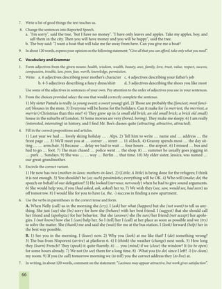 66
7. Write a list of good things the text teaches us.
8. Change the sentences into Reported Speech.
a. "I'm sorry", said the tree, "but I have no money". "I have only leaves and apples. Take my apples, boy, and
sell them in the city. Then you will have money and you will be happy", said the tree.
b. The boy said: "I want a boat that will take me far away from here. Can you give me a boat?
9. In about 120 words, express your opinion on the following statement: “Give all that you can afford, take only what you need”.
C. Vocabulary and Grammar
1. Form adjectives from the given nouns: health, wisdom, wealth, beauty, awe, family, love, trust, value, respect, success,
compassion, trouble, law, poor, fear, worth, knowledge, permission.
2. Write: a. 6 adjectives describing your mother’s character c. 4 adjectives describing your father’s job
b. 4-5 adjectives describing a fancy dress/shirt d. 5 adjectives describing the shoes you like most
Use some of the adjectives in sentences of your own. Pay attention to the order of adjectives you use in your sentences.
3. From the choices provided select the one that would correctly complete the sentence.
1) My sister Pamela is really (a young sweet; a sweet young) girl. 2) Those are probably the (fanciest, most fanci-
est) blouses in the store. 3) Everyone will be home for the holidays. Can it make for (a merriest, the merriest, a
merrier) Christmas than this one? 4) They grew up in (a small old brick; an old small brick; a brick old small)
house in the suburbs of London. 5) Some movies are very (bored, boring). They make me sleepy. 6) I am really
(interested, interesting) in history, and I find Mr. Bee’s classes quite (attracting, attractive, attracted).
4. Fill in the correct prepositions and articles.
1) Last year we had … lovely skiing holiday … . Alps. 2) Tell him to write … name and … address … the
front page …. 3) We’ll meet you at … corner … street … 11 o’clock. 4) Granny spends most … the day sit-
ting … … armchair. 5) Because … delay we had to wait … four hours … the airport. 6) I missed … bus and
had to go … foot. 7) The man chased … police went … the shop. 8) … summer he usually goes jogging in
… park … Sundays. 9) She was … … way … Berlin … that time. 10) My elder sister, Jessica, was named …
our great-grandmother.
5. Encircle the correct variant.
1) He now has two (mother-in-laws; mothers-in-law). 2) (Little; A little) is being done for the refugees; I think
it is not enough. 3) You shouldn’t be (so; such) pessimistic; everything will be OK. 4) Who will (make; do) the
speech on behalf of our delegation? 5) He looked (nervous; nervously) when he had to give sound arguments.
6) She would help you, if you (had asked, ask, asked) her to. 7) We wish they (see, saw, would see, had seen) us
off tomorrow. 8) I would like for you to have (a, the, -) success in finding a new apartment.
6. Use the verbs in parentheses in the correct tense and form.
A. When Nelly (call) us in the morning she (cry). I (ask) her what (happen) but she (not want) to tell us any-
thing. She just (say) she (be) sorry for how she (behave) with her best friend. I (suggest) that she should call
her friend and (apologize) for her behavior. But she (answer) she (be sure) her friend (not accept) her apolo-
gies. I (not know) how else I (can) help her. So I (tell) her I (call) at her place as soon as possible and we (try)
to solve the matter. She (thank) me and said she (wait) for me at the bus station. I (look) forward (help) her in
the best way possible.
B. 1) See you in the morning. I (leave) now. 2) Why you (look) at me like that? I (do) something wrong?
3) The bus from Nisporeni (arrive) at platform 6. 4) I (think) the weather (change) next week. 5) How long
they (learn) French? They (speak) it quite fluently. 6) … you (mind) if we (close) the window? It (to be open)
for some hours already. 7) We not (to see) them for a long time. 8) -What you (to do) since I left? -I (to clean)
my room. 9) If you (to call) tomorrow morning we (to tell) you the correct address they (to live) at.
7. In writing, in about 120 words, comment on the statement: “Laziness may appear attractive, but work gives satisfaction”.
 