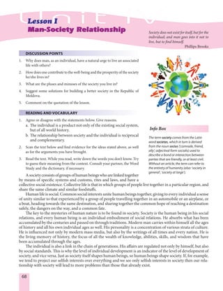 68
DISCUSSION POINTS
1. Why does man, as an individual, have a natural urge to live an associated
life with others?
2. How does one contribute to the well-being and the prosperity of the society
he/she lives in?
3. What are the pluses and minuses of the society you live in?
4. Suggest some solutions for building a better society in the Republic of
Moldova.
5. Comment on the quotation of the lesson.
READING AND VOCABULARY
1. Agree or disagree with the statements below. Give reasons.
a. The individual is a product not only of the existing social system,
but of all world history.
b. The relationship between society and the individual is reciprocal
and complementary.
2. Scan the text below and find evidence for the ideas stated above, as well
as for the arguments you have brought.
3. Read the text. While you read, write down the words you don’t know. Try
to guess their meaning from the context. Consult your partner, the Word
Study and the dictionary, if necessary.
Asocietyconsistsofgroupsofhumanbeingswhoarelinkedtogether
by means of specific systems and customs, rites and laws, and have a
collective social existence. Collective life is that in which groups of people live together in a particular region, and
share the same climate and similar foodstuffs.
Human life is social. Common social interests unite human beings together, giving to every individual a sense
of unity similar to that experienced by a group of people travelling together in an automobile or an airplane, or
a boat, heading towards the same destination, and sharing together the common hope of reaching a destination
safely, the dangers on the way, and a common fate.
The key to the mysteries of human nature is to be found in society. Society is the human being in his social
relations, and every human being is an individual embodiment of social relations. He absorbs what has been
accumulated by the centuries and passed on through traditions. Modern man carries within himself all the ages
of history and all his own individual ages as well. His personality is a concentration of various strata of culture.
He is influenced not only by modern mass media, but also by the writings of all times and every nation. He is
the living memory of history, the focus of all the wealth of knowledge, abilities, skills, and wisdom that have
been accumulated through the ages.
The individual is also a link in the chain of generations. His affairs are regulated not only by himself, but also
by social standards. This is why the level of individual development is an indicator of the level of development of
society, and vice versa. Just as society itself shapes human beings, so human beings shape society. If, for example,
we tend to project our selfish interests over everything and we see only selfish interests in society then our rela-
tionship with society will lead to more problems than those that already exist.
Man-Society RelationshipMan-Society Relationship Society does not exist for itself, but for the
individual; and man goes into it not to
live, but to find himself.
Phillips Brooks
Info Box
The term society comes from the Latin
word societas, which in turn is derived
from the noun socius (‘comrade, friend,
ally‘; adjectival form socialis) used to
describe a bond or interaction between
parties that are friendly, or at least civil.
Without an article, the term can refer to
the entirety of humanity (also: ‘society in
general‘, ‘society at large‘).
 