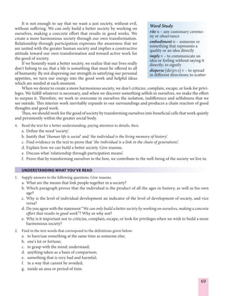 69
It is not enough to say that we want a just society, without evil,
without suffering. We can only build a better society by working on
ourselves, making a concrete effort that results in good works. We
create a more harmonious society through our own transformation.
Relationship through participation expresses the awareness that we
are united with the greater human society and implies a constructive
attitude toward our own transformation and toward active work for
the good of society.
If we honestly want a better society, we realize that our lives really
don't belong to us; that a life is something that must be offered to all
of humanity. By not dispersing our strength in satisfying our personal
appetites, we turn our energy into the good work and helpful ideas
which are needed at each moment.
When we desire to create a more harmonious society, we don't criticize, complain, escape, or look for privi-
leges. We fulfill whatever is necessary, and when we discover something selfish in ourselves, we make the effort
to surpass it. Therefore, we work to overcome in ourselves the isolation, indifference and selfishness that we
see outside. This interior work inevitably expands to our surroundings and produces a chain reaction of good
thoughts and good work.
Thus, we should work for the good of society by transforming ourselves into beneficial cells that work quietly
and persistently within the greater social body.
4. Read the text for a better understanding, paying attention to details, then.
a. Define the word ‘society’.
b. Justify that ‘Human life is social’ and ‘the individual is the living memory of history’.
c. Find evidence in the text to prove that ‘the individual is a link in the chain of generations’.
d. Explain how we can build a better society. Give reasons.
e. Discuss what ‘relationship through participation means’.
f. Prove that by transforming ourselves to the best, we contribute to the well-being of the society we live in.
UNDERSTANDING WHAT YOU’VE READ
1. Supply answers to the following questions. Give reasons.
a. What are the means that link people together in a society?
b. Which paragraph proves that the individual is the product of all the ages in history, as well as his own
age?
c. Why is the level of individual development an indicator of the level of development of society, and vice
versa?
d. Do you agree with the statement “We can only build a better society by working on ourselves, making a concrete
effort that results in good work”? Why or why not?
e. Why is it important not to criticize, complain, escape, or look for privileges when we wish to build a more
harmonious society?
2. Find in the text words that correspond to the definitions given below:
a. to have/use something at the same time as someone else;
b. one's lot or fortune;
c. to grasp with the mind; understand;
d. anything taken as a basis of comparison;
e. something that is very bad and harmful;
f. in a way that cannot be avoided;
g. inside an area or period of time.
Word Study
rite n – any customary ceremo-
ny or observance
embodiment n – someone or
something that represents a
quality or an idea directly
imply v – to communicate an
idea or feeling without saying it
directly; to signify
disperse [dis'p¨:s] v – to spread
in different directions; to scatter
 