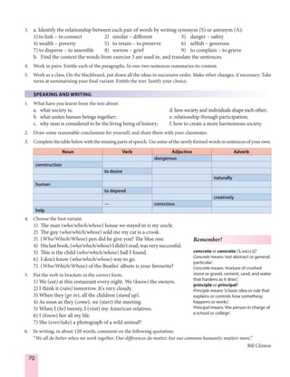 70
3. a. Identify the relationship between each pair of words by writing synonym (S) or antonym (A):
1) to link – to connect 2) similar – different 3) danger – safety
4) wealth – poverty 5) to retain – to preserve 6) selfish – generous
7) to disperse – to assemble 8) sorrow – grief 9) to complain – to grieve
b. Find the context the words from exercise 3 are used in, and translate the sentences.
4. Work in pairs. Entitle each of the paragraphs. In one-two sentences summarize its content.
5. Work as a class. On the blackboard, put down all the ideas in successive order. Make other changes, if necessary. Take
turns at summarizing your final variant. Entitle the text. Justify your choice.
SPEAKING AND WRITING
1. What have you learnt from the text about:
a. what society is; d. how society and individuals shape each other;
b. what unites human beings together; e. relationship through participation;
c. why man is considered to be the living being of history; f. how to create a more harmonious society.
2. Draw some reasonable conclusions for yourself, and share them with your classmates.
3. Complete the table below with the missing parts of speech. Use some of the newly formed words in sentences of your own.
Noun Verb Adjective Adverb
dangerous
construction
to desire
naturally
human
to depend
creatively
— conscious
help
4. Choose the best variant.
1) The man (who/which/whose) house we stayed in is my uncle.
2) The guy (who/which/whose) sold me my car is a crook.
3) (Who/Which/Whose) pen did he give you? The blue one.
4) Hislastbook,(who/which/whose)Ididn'tread,wasverysuccessful.
5) This is the child (who/which/whose) ball I found.
6) I don't know (who/which/whose) way to go.
7) (Who/Which/Whose) of the Beatles' album is your favourite?
5. Put the verb in brackets in the correct form.
1) We (eat) at this restaurant every night. We (know) the owners.
2) I think it (rain) tomorrow. It's very cloudy.
3) When they (go in), all the children (stand up).
4) As soon as they (come), we (start) the meeting.
5) When I (be) twenty, I (visit) my American relatives.
6) I (know) her all my life.
7) She (ever/take) a photograph of a wild animal?
6. In writing, in about 120 words, comment on the following quotation:
“We all do better when we work together. Our differences do matter, but our common humanity matters more.”
Bill Clinton
Remember!
concrete or concrete ['kØnkrI:t]?
Concrete means ‘not abstract or general;
particular’.
Concrete means ‘mixture of crushed
stone or gravel, cement, sand, and water
that hardens as it dries’;
principle or principal?
Principle means ‘a basic idea or rule that
explains or controls how something
happens or works’.
Principal means ‘the person in charge of
a school or college’.
 