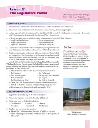 71
DISCUSSION POINTS
1. Provide various definitions for the word “democracy”. See the Info Box for more information.
2. Brainstorm word combinations with the adjective “democratic”. e.g. democratic principles.
3. Article 1, point 3 of the Constitution of the Republic of Moldova reads: “… the Republic of Moldova is a democratic
state”. Do you agree or disagree with this statement? Why? Give reasons.
4. A democratic state is one in which the values of democracy are respected. These values are:
– people’s will and dignity; – free access to justice;
– people’s government; – equality before law;
– rights and freedoms; – tolerance, equity etc.
5. Aretheabovevaluesrespectedinthiscountry?Stateyourarguments.Whom
does the implementation of these values depend on? Why do you think so?
6. Inademocraticstatethefundamentalrightsandfreedomsoftheindividual
are guaranteed by the Constitution as the Supreme Law, and are ensured
by an independent Justice. Another basic principle in a democratic state
is that of the separation and cooperation of powers.
Article 6 from the Constitution of the Republic of Moldova reads:
“The Legislative, the Executive and the Judicial Powers are separate and
cooperate in the exercise of their prerogatives in accordance with the
provisions of the Constitution”.
a. Match the words below with the powers mentioned above:
– the President – the Parliament
– the Court of Appeal –theSupremeCourtofJustice
– the Government – the Mayors
– the Constitutional Court – the District Councils
b. What does the ‘Separation and Cooperation of Powers’ mean?
c. Which of the three branches is the most important and why?
d. Do you agree or disagree with such a principle? Why?
READING AND VOCABULARY
Legislative means having to do with making laws.
1. What is the legislative body of the Republic of Moldova?
2. What is the name of the legislative body in:
– Great Britain? – Russia? – Ukraine
– The USA? – Romania? – The Vatican
3. Read the text and answer the questions.
• How is the Parliament of the Republic of Moldova elected?
• What is the importance of the first Parliament of the Republic of
Moldova?
The Parliament
of the Republic of Moldova
Info Box
Theword‘democracy’ is one of the
most widely spread terms in political
vocabulary at present. It comes from the
Greek words ‘demos’ – meaning ‘people’
and ‘kratos’ – which means ‘power’. In
Ancient Greece such a form of government
was known as Pericles’s democracy.
The only very significant principle of
democracy is government of the people
according to their will.
Democracy is government of the people,
by the people and for the people
Abraham Lincoln
 