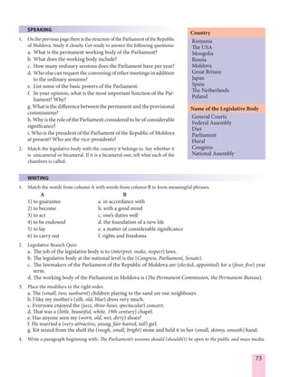 73
SPEAKING
1. OnthepreviouspagethereisthestructureoftheParliamentoftheRepublic
of Moldova. Study it closely. Get ready to answer the following questions:
a. What is the permanent working body of the Parliament?
b. What does the working body include?
c. How many ordinary sessions does the Parliament have per year?
d. Who else can request the convening of other meetings in addition
to the ordinary sessions?
e. List some of the basic powers of the Parliament.
f. In your opinion, what is the most important function of the Par-
liament? Why?
g. What is the difference between the permanent and the provisional
commissions?
h. Why is the role of the Parliament considered to be of considerable
significance?
i. Who is the president of the Parliament of the Republic of Moldova
at present? Who are the vice-presidents?
2. Match the legislative body with the country it belongs to. Say whether it
is unicameral or bicameral. If it is a bicameral one, tell what each of the
chambers is called.
WRITING
1. Match the words from column A with words from column B to form meaningful phrases.
A B
1) to guarantee a. in accordance with
2) to become b. with a good mind
3) to act c. one’s duties well
4) to be endowed d. the foundation of a new life
5) to lay e. a matter of considerable significance
6) to carry out f. rights and freedoms
2. Legislative Branch Quiz:
a. The job of the legislative body is to (interpret, make, respect) laws.
b. The legislative body at the national level is the (Congress, Parliament, Senate).
c. The lawmakers of the Parliament of the Republic of Moldova are (elected, appointed) for a (four, five) year
term.
d. The working body of the Parliament in Moldova is (The Permanent Commission, the Permanent Bureau).
3. Place the modifiers in the right order.
a. The (small, two, sunburnt) children playing in the sand are our neighbours.
b. I like my mother's (silk, old, blue) dress very much.
c. Everyone enjoyed the (jazz, three-hour, spectacular) concert.
d. That was a (little, beautiful, white, 19th century) chapel.
e. Has anyone seen my (worn, old, wet, dirty) shoes?
f. He married a (very attractive, young, fair-haired, tall) girl.
g. Kit seized from the shelf the (rough, small, bright) stone and held it in her (small, skinny, smooth) hand.
4. Write a paragraph beginning with: The Parliament’s sessions should (shouldn’t) be open to the public and mass media.
Romania
The USA
Mongolia
Russia
Moldova
Great Britain
Japan
Spain
The Netherlands
Poland
General Courts
Federal Assembly
Diet
Parliament
Hural
Congress
National Assembly
Country
Name of the Legislative Body
 