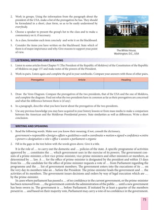 75
2. Work in groups. Using the information from the paragraph about the
president of the USA, make a list of the prerogatives he has. They should
be formulated in a short, clear form, so as to be easily understood by
everybody.
3. Choose a speaker to present the group’s list to the class and to make a
commentary on it, if necessary.
4. As a class, formulate each item concisely and write it on the blackboard.
5. Consider the items you have written on the blackboard. State which of
them is of major importance and why. Give reasons to support your point
of view.
LISTENING, WRITING AND SPEAKING
1. Listen to some articles from Chapter V (The President of the Republic of Moldova) of the Constitution of the Republic
of Moldova on page 137 and make notes of the powers of the President.
2. Work in pairs. Listen again and complete the grid in your notebooks. Compare your answers with those of other pairs.
Prerogative Article Heading
3. Draw the Venn Diagram. Compare the prerogatives of the two presidents, that of the USA and the one of Moldova,
and complete the diagram. Find out what the two presidents have in common as far as their prerogatives are concerned
and what the difference between them is (if any).
4. In a paragraph, describe what you have learnt about the prerogatives of the two presidents.
5. Use any previous knowledge you may have acquired in your history lessons or from mass media to make a comparison
between the American and the Moldovan Presidential powers. State similarities as well as differences. Write a short
conclusion.
WRITING AND SPEAKING
1. Read the following words. Make sure you know their meaning; if not, consult the dictionary.
government • responsible • foreign • affairs • guidelines • oath • coordinates • motion • signed • confidence • entire
• powers • designation • vote • office • session • parliament • organic
2. Fill in the gaps in the text below with the words given above. Give it a title.
It is the role of … to carry out the domestic and … policies of the state. A specific programme of activities
approved by … constitutes the … which government uses in the exercise of its powers. The government con-
sists of a prime-minister, a first vice-prime-minister, vice-prime-ministers and other ministers or members, as
determined by … law. A … for the office of prime-minister is designated by the president and within 15 days
from his …, the candidate for the office of prime-minister requests a vote of … from Parliament regarding the
programme and the … list of government members. The government enters into the executions of its … on
the very day its members take an ... before the President. The prime-minister leads the government and … the
activities of its members. The government issues decisions and orders by way of legal execution which are …
by the prime-minister.
In cases where parliament has passed a … of no confidence in the current government, or the prime-minister
has been removed from …, the government controls the administration of the public … until a new government
has been sworn in. The government is … before Parliament. If initiated by at least a quarter of the members
present in … and based on their majority vote, Parliament may carry a vote of no confidence in the government.
The White House,
Washington, D.C., USA
 