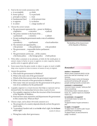 76
3. Find in the text words synonymous with:
a. to accomplish g. whole
b. home (policy) h. to put forth
c. principle or policy i. trust
d. fundamental (law) j. of the present time
e. to appoint k. to dismiss
f. to solicit l. a large number of
4. Choose the correct variant.
a. The government represents the ... power in Moldova.
• legislative • executive • judicial
b. The prime-minister is the head of the ... .
• parliament • ministry • cabinet
c. To start working the government needs a vote of confidence
from the ... .
• presidency • parliament • local authorities
d. The ministers are appointed by ... .
• the premier • the parliament • the president
e. The government ... responsible before parliament.
• is • is not
f. The government carries out ... of the country.
• the home policy • the foreign policy • both policies
5. Write either a synonym or an antonym, or both, for the words given: to
answer; many; to harm; to occur; to approve; to enter; majority; interior;
quietly; entire; to appoint; official; senior.
6. Form nouns from the given words: to object; to agree; to tend; to fulfill;
deep; wise; to grieve; to vote; to remove; to reason; to vary; to impress.
7. Answer the questions.
a. Who leads the government in Moldova?
b. What is the main role of the government?
c. Which of the three powers does the government represent?
d. What is the structure of the government in Moldova?
e. How many votes are necessary for the government to be given a
vote of no confidence by the parliament?
8. A graphic organizer is a visual structure that helps us represent and un-
derstand better the relationships between ideas or parts of a text.
a. Use a graphic organizer to show the structure of the Government
of the Republic of Moldova.
b. Find out how many ministries and departments the government
in this country has. What are they?
9. Choose a topic, and in about 120 words comment on it.
a. The prosperity of a country depends directly on how the govern-
ment works.
b. “A president’s hardest task is not to do what’s right, but to know
what’s right”. Lyndon B. Johnson
c. Wrong laws make short governance.
The Building of the Government
of the Republic of Moldova
Remember!
motion or movement?
Motion means 'proposal which is to be
put to the vote (at a meeting)', 'act of
moving';
Movement means 'action of changing
position/of not being still', 'group of
people working towards a certain aim';
comment or commentary?
Comment means 'remark', 'what you feel
about something'.
Commentary means 'remarks about a
book, etc.', 'spoken report on a football
match, etc.';
to nominate or to appoint?
To nominate means 'to name', 'to
propose'.
To appoint means 'to give someone a
job';
to apply or to appeal?
To apply means 'to ask for a job', 'to put
something on something'.
To appeal means 'to ask someone to
judge', 'to attract'.
 