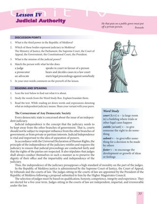 77
DISCUSSION POINTS
1. What is the third power in the Republic of Moldova?
2. Which of these bodies represent judiciary in Moldova?
The Ministry of Justice, the Parliament, the Supreme Court, the Court of
Appeal, the Government, the Constitutional Court, the President.
3. What is the mission of the judicial power?
4. Match the person with what he/she does:
a judge speaks in court in favour of a person
a prosecutor hears and decides cases in a law court
an advocate starts legal proceedings against somebody
5. In your own words comment on the proverb of the lesson.
READING AND SPEAKING
1. Scan the text below to find out what it is about.
2. Study the words from the Word Study Box. Explain/translate them.
3. Read the text. While reading jot down words and expressions denoting
what an independent judiciary means. Share your variant with your peers.
The Cornerstone of Any Democratic Society
Every democratic state is concerned about the issue of an indepen-
dent judiciary.
Judicial independence is the concept that the judiciary needs to
be kept away from the other branches of government. That is, courts
should not be subject to improper influence from the other branches of
government,orfromprivateorpartisaninterests.JudicialIndependence
is vital and important to the idea of separation of powers.
In accordance with the Universal Declaration of Human Rights, the
principle of the independence of the judiciary entitles and requires the
judiciary to ensure that judicial proceedings are conducted fairly and
that the rights of the parties are respected. It also stipulates that judges
shall always conduct themselves in such a manner as to preserve the
dignity of their office and the impartiality and independence of the
judiciary.
Thus, the independence of the judiciary presupposes a high standard of morality on the part of the judges.
In the Republic of Moldova justice is administered by the Supreme Court of Justice, the Court of Appeal,
by tribunals and the courts of law. The judges sitting in the courts of law are appointed by the President of the
Republic of Moldova following a proposal submitted to him by the Higher Magistrates Council.
The selection of judges must be based on qualification, honesty, competence, integrity and experience. They
are elected for a five-year term. Judges sitting in the courts of law are independent, impartial, and irremovable
under the law.
He that puts on a public gown must put
off a private person. Proverb
Word Study
court [kØ:t] n – (a large room
in) a building where trials or
other legal cases happen
entitle [In'taItl] v – to give
someone the right to do some-
thing
submit v – to give/offer some-
thing for a decision to be made
by others
foster v – to encourage the
development or growth of ideas
or feelings
 