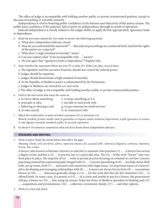 78
The office of judge is incompatible with holding another public or private remunerated position, except in
the area of teaching or scientific research.
Independence is vital to fostering public confidence in the fairness and objectivity of the justice system. The
public loses confidence if the judiciary fails to prove its independence through its mode of operation.
Judicial independence is closely related to the judge’s ability to apply the law appropriately. Ignorance leads
to dependence.
4. Read the text more attentively. Get ready to answer the following questions.
a. What does independent judiciary mean?
b. How do you understand the statement? “… that judicial proceedings are conducted fairly and that the rights
of the parties are respected”.
c. What does “a high standard of morality” mean?
d. Can you explain what “to be incompatible with …” means?
e. Do you agree that “ignorance leads to dependence”? Explain why.
5. State whether the statements below are true (T) or false (F). If they are false, correct them.
a. The legislative and the executive branches should not control the judicial power.
b. Judges should be impartial.
c. Judges should demonstrate a high standard of morality.
d. In the Republic of Moldova justice is administered by the Parliament.
e. Judges in Moldova are elected for a 6-year term.
f. The office of judge is not compatible with holding another public or private remunerated position.
6. Find in the text words that mean the same as:
a. to worry about something e. to keep something as it is
b. principle or idea f. not able to exist/work with
c. following or obeying a rule g. to pay someone for work/services
d. to state exactly h. in connection with
7. Match the words below in pairs of either synonyms (S) or antonyms (A).
Branch; wisdom; private; model; vital; to guarantee; to require; union; lowliness; department; to fail; ignorance; to ensure;
to ask; dignity; essential; standard; public; to succeed; separation.
8. In about 9-10 sentences summarize what you have learnt about independent judiciary.
SPEAKING AND WRITING
1. Work in pairs. Study the words below, then fill in the gaps.
Meaning, clients, civil, law firms, advice, represent, finance, fee, accused, debt , attorneys, litigation, contracts, voluntary,
license, law, crimes.
A lawyer (also known as barrister, attorney or solicitor) is someone who practises (1) … . A lawyer has earned
a degree in law, and has a (2) … to practise law in a particular area. The (3)… of the term “lawyer” may vary
from place to place. The majority of (4) … work in private practice focusing on criminal or civil law. Lawyers
practising criminal law represent people charged with (5) … . Lawyers specializing in (6) … law help clients draft
wills, set up trusts, draft (7) … and assist with numerous other legal issues. An important aspect of a lawyer’s
job is developing and managing relationships with (8) … . Lawyers are always free to form (9) … associations
known as (10) ... ... . Attorneys generally charge a (11) … for the work that they do, but sometimes (12) … is
offered freely. In many cases, if a person is (13) … of a crime and unable to pay for a lawyer, the government
will pay a lawyer to (14) … him using tax money. Some law firms in Moldova specialize in banking and (15)
…, acquisitions and privatizations, (16) … collection, investment, family, (17) … and other spheres.
2. Work as a class and check.
 