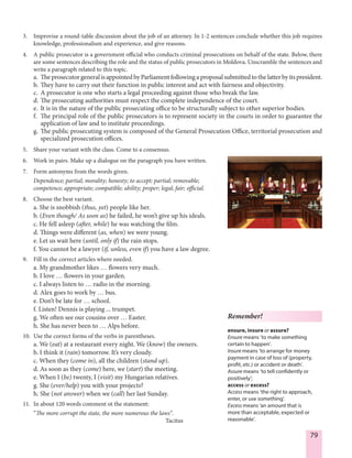 79
3. Improvise a round-table discussion about the job of an attorney. In 1-2 sentences conclude whether this job requires
knowledge, professionalism and experience, and give reasons.
4. A public prosecutor is a government official who conducts criminal prosecutions on behalf of the state. Below, there
are some sentences describing the role and the status of public prosecutors in Moldova. Unscramble the sentences and
write a paragraph related to this topic.
a. The prosecutor general is appointed by Parliament following a proposal submitted to the latter by its president.
b. They have to carry out their function in public interest and act with fairness and objectivity.
c. A prosecutor is one who starts a legal proceeding against those who break the law.
d. The prosecuting authorities must respect the complete independence of the court.
e. It is in the nature of the public prosecuting office to be structurally subject to other superior bodies.
f. The principal role of the public prosecutors is to represent society in the courts in order to guarantee the
application of law and to institute proceedings.
g. The public prosecuting system is composed of the General Prosecution Office, territorial prosecution and
specialized prosecution offices.
5. Share your variant with the class. Come to a consensus.
6. Work in pairs. Make up a dialogue on the paragraph you have written.
7. Form antonyms from the words given.
Dependence; partial; morality; honesty; to accept; partial; removable;
competence; appropriate; compatible; ability; proper; legal; fair; official.
8. Choose the best variant.
a. She is snobbish (thus, yet) people like her.
b. (Even though/ As soon as) he failed, he won’t give up his ideals.
c. He fell asleep (after, while) he was watching the film. 
d. Things were different (as, when) we were young.
e. Let us wait here (until, only if) the rain stops.
f. You cannot be a lawyer (if, unless, even if) you have a law degree.
9. Fill in the correct articles where needed.
a. My grandmother likes … flowers very much.
b. I love … flowers in your garden.
c. I always listen to … radio in the morning.
d. Alex goes to work by … bus.
e. Don’t be late for … school.
f. Listen! Dennis is playing ... trumpet.
g. We often see our cousins over … Easter.
h. She has never been to … Alps before.
10. Use the correct forms of the verbs in parentheses.
a. We (eat) at a restaurant every night. We (know) the owners.
b. I think it (rain) tomorrow. It’s very cloudy.
c. When they (come in), all the children (stand up).
d. As soon as they (come) here, we (start) the meeting.
e. When I (be) twenty, I (visit) my Hungarian relatives.
g. She (ever/help) you with your projects?
h. She (not answer) when we (call) her last Sunday.
11. In about 120 words comment ot the statement:
“The more corrupt the state, the more numerous the laws”.
Tacitus
Remember!
ensure, insure or assure?
Ensure means ‘to make something
certain to happen’.
Insure means ‘to arrange for money
payment in case of loss of (property,
profit, etc.) or accident or death’.
Assure means ‘to tell confidently or
positively’;
access or excess?
Access means ‘the right to approach,
enter, or use something’.
Excess means ‘an amount that is
more than acceptable, expected or
reasonable’.
 