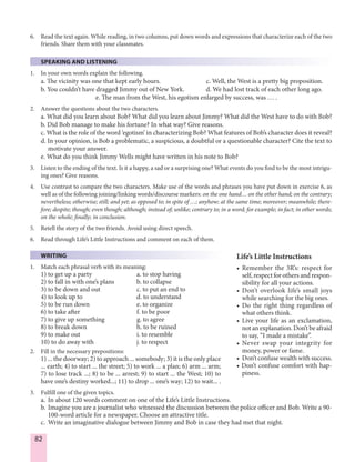 82
6. Read the text again. While reading, in two columns, put down words and expressions that characterize each of the two
friends. Share them with your classmates.
SPEAKING AND LISTENING
1. In your own words explain the following.
a. The vicinity was one that kept early hours. c. Well, the West is a pretty big proposition.
b. You couldn’t have dragged Jimmy out of New York. d. We had lost track of each other long ago.
e. The man from the West, his egotism enlarged by success, was … .
2. Answer the questions about the two characters.
a. What did you learn about Bob? What did you learn about Jimmy? What did the West have to do with Bob?
b. Did Bob manage to make his fortune? In what way? Give reasons.
c. What is the role of the word ‘egotism’ in characterizing Bob? What features of Bob’s character does it reveal?
d. In your opinion, is Bob a problematic, a suspicious, a doubtful or a questionable character? Cite the text to
motivate your answer.
e. What do you think Jimmy Wells might have written in his note to Bob?
3. Listen to the ending of the text. Is it a happy, a sad or a surprising one? What events do you find to be the most intrigu-
ing ones? Give reasons.
4. Use contrast to compare the two characters. Make use of the words and phrases you have put down in exercise 6, as
well as of the following joining/linking words/discourse markers: on the one hand… on the other hand; on the contrary;
nevertheless; otherwise; still; and yet; as opposed to; in spite of …; anyhow; at the same time; moreover; meanwhile; there-
fore; despite; though; even though; although; instead of; unlike; contrary to; in a word; for example; in fact; in other words;
on the whole; finally; in conclusion.
5. Retell the story of the two friends. Avoid using direct speech.
6. Read through Life’s Little Instructions and comment on each of them.
WRITING
1. Match each phrasal verb with its meaning:
1) to get up a party a. to stop having
2) to fall in with one’s plans b. to collapse
3) to be down and out c. to put an end to
4) to look up to d. to understand
5) to be run down e. to organize
6) to take after f. to be poor
7) to give up something g. to agree
8) to break down h. to be ruined
9) to make out i. to resemble
10) to do away with j. to respect
2. Fill in the necessary prepositions:
1) ... the doorway; 2) to approach ... somebody; 3) it is the only place
... earth; 4) to start ... the street; 5) to work ... a plan; 6) arm ... arm;
7) to lose track ...; 8) to be ... arrest; 9) to start ... the West; 10) to
have one’s destiny worked...; 11) to drop ... one’s way; 12) to wait... .
3. Fulfill one of the given topics.
a. In about 120 words comment on one of the Life’s Little Instructions.
b. Imagine you are a journalist who witnessed the discussion between the police officer and Bob. Write a 90-
100-word article for a newspaper. Choose an attractive title.
c. Write an imaginative dialogue between Jimmy and Bob in case they had met that night.
Life’s Little Instructions
• Remember the 3R’s: respect for
self, respect for others and respon-
sibility for all your actions.
• Don’t overlook life’s small joys
while searching for the big ones.
• Do the right thing regardless of
what others think.
• Live your life as an exclamation,
not an explanation. Don’t be afraid
to say, “I made a mistake”.
• Never swap your integrity for
money, power or fame.
• Don’t confuse wealth with success.
• Don’t confuse comfort with hap-
piness.
 