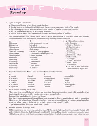 83
1. Agree or disagree. Give reasons.
a. The greatest blessing of any democracy is freedom.
b. The Parliament of the Republic of Moldova is the supreme representative body of the people.
c. The office of government is incompatible with the holding of another remunerated position.
d. We can build a better society by working on ourselves.
e. It is the judicial power that carries out the domestic and foreign affairs of Moldova.
2. Match a word or words from column A with a word or words from column B to form collocations. Make up short
dialogues about the three powers you've learnt about using the newly-formed collocations.
A B
1) to share a. the community norms
2) to govern b. track of
3) to exercise c. legislation to Congress
4) to observe d. directives
5) a freely expressed e. a vote of nonconfidence
6) to propose f. common household/property
7) to negotiate g. in on someone
8) to issue h. suffrage
9) to carry i. late hours
10) to keep j. on behalf of
11) to make k. treaties
12) to lose l. one’s power
13) to drop m. fortune
4. For each word in column A find a word in column B that means the opposite.
A B
a. outside g. broad a. narrow g. unavailable
b. to accept h. to approve b. insignificant h. guilty
c. available i. to revoke c. to forbid i. inside
d. careful j. success d. to ratify j. to deny
e. to confess k. to allow e. to reject k. to disapprove
f. significant l. innocent f. failure l. careless
5. Fill in with the necessary article, if any.
There once lived ... wealthy farmer who owned more land than anyone else in ... country. He hoarded ... silver
in chests and ... drawers, besides earning interest as ... money-lender.
But one thing was lacking, for he was ... widower.
One day ... young daughter of his neighbour came to work for him. ... wealthy farmer took ... immediate
liking to her. He believed that if he only hinted at ... marriage, she would jump at ... chance, since her father
could not afford ... dowry. So he told her he had ... mind to find himself ... bride.
... girl was astonished. She could hardly hide ... smile.
6. Place the modifiers in the right order.
1) Has anyone seen my (worn, old, wet, dirty) shoes? 2) He married a (very attractive, young, fair-haired, tall)
girl. 3) Kit seized from the shelf the (rough, small, bright) stone and held it in her (small, skinny, smooth) hand.
4) His (young, solemn, oval) face was even graver than before. 5) A (tall, young, angular) man with a (narrow,
3. A. Fill in with prepositions:
a. to disagree...
b. to act ... the name ...
c. to be endowed ...
d. to distinguish ...
e. to differ ...
f. to approve ...
g. to remove ... office
h. to be based ...
i. to compete ...
j. to start ... the street
k. to be ... arrest
l. to be related ...
B. Use some of these collacations
verbs in sentences of your own.
 