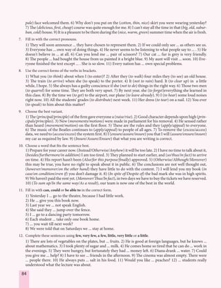 84
pale) face welcomed them. 6) Why don't you put on the (cotton, thin, nice) skirt you were wearing yesterday?
7) The (delicious, first, cheap) course was quite enough for me. 8) I can't stay all the time in that (big, old, subur-
ban, cold) house. 9) It is a pleasure to be there during the (nice, warm, green) summer time when the air is fresh.
7. Fill in with the correct pronouns.
1) They will soon announce ... they have chosen to represent them. 2) If we could only see ... as others see us.
3) Everyone has ... own way of doing things. 4) He never seems to be listening to what people say to ... . 5) He
doesn't believe in ... at all. 6) Can you lend me ... pair of scissors? 7) Our cat ... fur is grey is very friendly.
8) The people ... had bought the house from us painted it a bright blue. 9) My aunt will visit ... soon. 10) Eve-
ryone finished the text except ... . She is so slow. 11) Every nation has ... own special problems.
8. Use the correct forms of the verbs in brackets.
1) What you (to think) about when I (to enter)? 2) After they (to walk) four miles they (to see) an old house.
3) The train (to arrive) when she (to speak) to the porter. 4) It (not to rain) hard. It (to clear up) in a little
while, I hope. 5) She always has a guilty conscience if she (not to do) things in the right way. 6) Those two men
(to quarrel) for some time. They are both very upset. 7) By next year, she (to forget)everything she learned in
this class. 8) By the time we (to get) to the airport, our plane (to leave already). 9) I (to hear) some loud noises
right now. 10) All the students’ grades (to distribute) next week. 11) Her dress (to tear) on a nail. 12) You ever
(to speak) to him about this matter?
9. Choose the best variant.
1) The (principal/principle) of the firm gave everyone a (raise/rise). 2) Good character depends upon high (prin-
cipals/principles). 3) New (movements/motions) were made in parliament for his removal. 4) He sensed rather
than heard (movement/motion) on the first floor. 5) These are the rules and they (apply/appeal) to everyone.
6) The music of the Beatles continues to (apply/appeal) to people of all ages. 7) To remove the (excess/access)
data, we need to (access/excess) the system first. 8) I (ensure/assure/insure) you that I will (assure/ensure/insure)
my car as required by law. 9) (Insure/Assure/Ensure) that what you are writing is correct.
10. Choose a word that fits the sentence best.
1) Prepare for your career now. (Instead/Otherwise/Anyhow) it will be too late. 2) I have no time to talk about it,
(besides/furthermore/in addition) I am too tired. 3) They planned to start earlier, and (so/thus/in fact) to arrive
on time. 4) His report hasn’t been (Also/for this purpose/finally) approved. 5) (Otherwise/Although/Moreover)
this may be true, you have no right to speak about it in public. 6) The conclusions are not well thought out,
(however/moreover/on the other hand) they have little to do with the content. 7) I will lend you my book (in
case/on condition/even if) you don’t damage it. 8) (In spite of/Despite of) the bad mark she was in high spirits.
9) We haven’t paid the rent yet. (Moreover/Thus/In fact), in two days we have to buy the tickets we have reserved.
10) (To sum up/In the same way/As a result), our team is now one of the best in the world.
11. Fill in with can, could or be able to in the correct form.
1) Yesterday I ... go to the theatre, because I had little work.
2) He ... give you this book now.
3) Last year we ... not speak English.
4) She said they ... jump over the fence.
5) I ... go to a dancing party tomorrow.
6) Each student ... take only one book home.
7) ... you wait till next week?
8) We were told that on Saturdays we ... stay at home.
12. Complete these sentences using few, very few, a few, little, very little or a little.
1) There are lots of vegetables on the plates, but ... fruits. 2) He is good at foreign languages, but he knows ...
about mathematics. 3) I took plenty of sugar and ... milk. 4) He comes home so tired that he can do ... work in
the evenings. 5) They were hungry, but fortunately they had ... money left. 6) Diana drank ... water. 7) Could
you give me ... help? 8) I have to see ... friends in the afternoon. 9) The cinema was almost empty. There were
... people there. 10) He always puts ... salt in his food. 11) Would you like ... peaches? 12) ... students really
understood what the lecture was about.
 