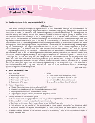 85
Evaluation Test
A. Read the text and do the tasks associated with it.
A Melting Story
One winter evening a country shopkeeper was about to close his shop for the night. He went out to shut the
windows from outside and through the glass he noticed a man in the shop quickly take a pound of fresh butter
and hide it in his hat. „What fun I’ll have,” the shopkeeper said to himself as he thought of a way to punish the
man for stealing. Seth already had his hand on the door, ready to leave the shop as quickly as possible. „I say,
Seth,”sit down. On such a cold night as this, it is very pleasant to sit in a warm room.” Seth didn’t know what
to do. He had the butter in his hat, and he wanted to get out of the shop at once. But the shopkeeper took Seth
by the shoulder and made him sit close to the stove in a corner among the boxes and barrels. "We’ll make it a
little warmer, Seth,”he said as he opened the stove door and put a number of sticks inside.”If you are not warm
enough you’ll freeze when you go out on a night like this”. Seth already felt the butter melting, and he jumped
up and said he must go. "Not till you are quite warm, Seth. I’ll tell you a story,” said the shopkeeper as he made
Seth sit down again. "Oh, it’s so hot here,” said Seth. "Sit down, don’t be in such a hurry.’ "But I must go . My cows
... they’re hungry. I must go and feed them”. "Don’t hurry, Seth, let the cows take care of themselves”. Poor Seth,
he didn’t know what to do. The butter began to melt and came pouring from under his hat down into his eyes
and mouth. The shopkeeper was talking as if nothing was the matter and continued to put sticks into the stove.
"Fine night this,” he said. "Seth, why don’t you take your hat off? You seem to be warm. Let me put your hat over
here.” No!” cried poor Seth at last. "No! I must go! Let me go out. I’m not well. Let me go!” The butter was now
pouring down the poor man’s face and neck and even down his body into his boots, so that he was in a perfect
bath of oil. "Well, good night, Seth,” said the shopkeeper smiling, "if you really want to go.” Then he added, as
Seth started out of the door. "I say, Seth. I think the fun I have had of you is worth nine pence so I shan’t charge
you for that pound of butter in your hat.” After Mark Twain
B. Fulfill the following tasks.
1. Find in the text: 2. Write:
a. the antonym of ‘stale’; a. a noun formed from the adjective ‘warm’;
b. the synonym for ‘to close’; b. an adjective formed from the verb ‘to hide’;
c. the synonym for ‘to require’; c. a verb formed from the noun ‘pleasure’;
d. the antonym of ’ to open’. d. an adverb formed from the verb ‘to hurry’.
3. Answer the questions.
a. Why did the shopkeeper decide to have fun with Seth?
b. Why didn’t the shopkeeper tell Seth directly he knew about the theft?
c. Why do you think Seth didn’t want to take his hat off?
d. Do you agree or disagree with the punishment? Why? Give reasons.
4. Change the sentences into Reported Speech.
a. “If you are not warm enough you’ll freeze when you go out on a night like this”, said the shopkeeper.
b. “Sit down, don’t be in such a hurry”, the shopkeeper told Seth.
c. “But I must go. My cows ... they’re hungry. I must go and feed them”, said Seth.
d. “Seth, why don’t you take your hat off? You seem to be warm. Let me put your hat over here”, the shopkeeper asked.
e. “I think the fun I have had of you is worth nine pence so I shan’t charge you for that pound of butter in your hat”.
5. In about 120 words comment on the statement:”Honesty Is the Best Policy”. Bring at least 2 arguments/examples to
support your view point.
 
