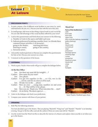 88
DISCUSSION POINTS
1. In pairs, prepare a list of different social facilities in your town (i.e. sport,
entertainment, the arts, etc.). Discuss your lists with the rest of the class.
2. In small groups, take turns at describing a typical week in your social life.
Do you take full advantage of the social facilities offered by your town?
3. Look at this questionnaire and think about your answers to the following.
a. Number of visits to the opera and ballet each year.
b. Indicate preferences by putting a number from 1 to 4 beside these
common leisure activities (1 as favourite):
going to the theatre; watching television;
listening to music; going to the country.
c. Favourite actors.
4. Ask another student questions so that you can complete this questionnaire
for him or her. Discuss your answers as a class.
5. Comment on the quotation of the lesson.
LISTENING
1. Work in pairs. Predict what words will go to complete the dialogue below.
At the Box Office
Ion: Are there any seats left for tonight’s …?
Cashier: How many do you want?
Ion: Two, please.
Cashier: I’ve got two together in the … at 4 lei, two in the
… at 6 lei, and two in a box at 10 lei each.
Ion: I’ll take two in the …, please.
Cashier: Here are your …, young man, numbers six and seven
in … 10. That will be 12 lei, please.
Ion: Here you are. Thank you. What time does the … start?
Cashier: At six thirty. The doors open at … .
2. Listen to the dialogue and check your predictions.
3. Compare your answers with those of your partner.
SPEAKING
1. Role Play the following situation.
You have decided to go to the theatre. They are playing “Macbeth”, “King Lear” and “Hamlet”. “Hamlet” is on Saturday
evening. You go to the box office and ask the cashier if there are some seats left for “Hamlet”.
2. Use the words from the Word List Box to describe the interior of a theatre and explain where you like to sit when you
go to the theatre.
Swan Theatre. Stratford-upon-Avon
Parts of the Auditorium:
stalls
front stalls
back stalls
upper circle
dress circle (Am. balcony, mezzanine)
gallery (balcony)
boxes
theatre seats
orchestra pit
stage
proscenium
forestage (apron)
revolving stage
curtain
prompt box
theatrical curtain
theatre hall
wings
aisle
footlights
Word List
The busiest men find the most leisure.
Proverb
 