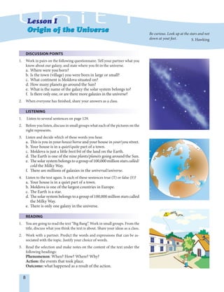 8
DISCUSSION POINTS
1. Work in pairs on the following questionnaire. Tell your partner what you
know about our galaxy, and state where you fit in the universe.
a. Where were you born?
b. Is the town (village) you were born in large or small?
c. What continent is Moldova situated on?
d. How many planets go around the Sun?
e. What is the name of the galaxy the solar system belongs to?
f. Is there only one, or are there more galaxies in the universe?
2. When everyone has finished, share your answers as a class.
LISTENING
1. Listen to several sentences on page 129.
2. Before you listen, discuss in small groups what each of the pictures on the
right represents.
3. Listen and decide which of these words you hear.
a. This is you in your house/horse and your house in your/you street.
b. Your house is in a quiet/quite part of a town.
c. Moldova is just a little beet/bit of the land on the Earth.
d. The Earth is one of the nine plants/planets going around the Sun.
e. The solar system belongs to a group of 100,000 million stars called/
cold the Milky Way.
f. There are millions of galaxies in the universal/universe.
4. Listen to the text again. Is each of these sentences true (T) or false (F)?
a. Your house is in a quiet part of a town.
b. Moldova is one of the largest countries in Europe.
c. The Earth is a star.
d. The solar system belongs to a group of 100,000 million stars called
the Milky Way.
e. There is only one galaxy in the universe.
READING
1. You are going to read the text “Big Bang”. Work in small groups. From the
title, discuss what you think the text is about. Share your ideas as a class.
2. Work with a partner. Predict the words and expressions that can be as-
sociated with the topic. Justify your choice of words.
3. Read the selection and make notes on the content of the text under the
following headings:
Phenomenon: When? How? Where? Why?
Action: the events that took place.
Outcome: what happened as a result of the action.
Be curious. Look up at the stars and not
down at yout feet. S. Hawking
 