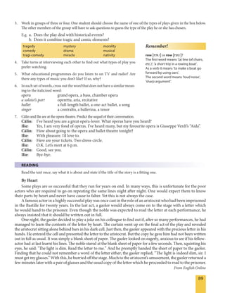 89
3. Work in groups of three or four. One student should choose the name of one of the types of plays given in the box below.
The other members of the group will have to ask questions to guess the type of the play he or she has chosen.
E.g. a. Does the play deal with historical events?
b. Does it combine tragic and comic elements?
tragedy mystery morality
comedy drama musical
tragi-comedy miracle nativity
4. Take turns at interviewing each other to find out what types of play you
prefer watching.
5. What educational programmes do you listen to on TV and radio? Are
there any types of music you don’t like? If so, why?
6. In each set of words, cross out the word that does not have a similar mean-
ing to the italicized word:
opera grand opera, a bass, chamber opera
a soloist’s part operetta, aria, recitative
ballet a full-length ballet, a one-act ballet, a song
singer a contralto, a ballerina, a tenor
7. Călin and Ilie are at the opera theatre. Predict the sequel of their conversation.
Călin: I’ve heard you are a great opera-lover. What operas have you heard?
Ilie: Yes, I am very fond of operas. I’ve heard many, but my favourite opera is Giuseppe Verdi’s “Aida”.
Călin: How about going to the opera and ballet theatre tonight?
Ilie: With pleasure. I’d love to.
Călin: Here are your tickets. Two dress-circle.
Ilie: O.K. Let’s meet at 6 p.m.
Călin: Good, see you.
Ilie: Bye-bye.
READING
Read the text once, say what it is about and state if the title of the story is a fitting one.
By Heart
Some plays are so successful that they run for years on end. In many ways, this is unfortunate for the poor
actors who are required to go on repeating the same lines night after night. One would expect them to know
their parts by heart and never have cause to falter. Yet this is not always the case.
A famous actor in a highly successful play was once cast in the role of an aristocrat who had been imprisoned
in the Bastille for twenty years. In the last act, a gaoler would always come on to the stage with a letter which
he would hand to the prisoner. Even though the noble was expected to read the letter at each performance, he
always insisted that it should be written out in full.
One night, the gaoler decided to play a joke on his colleague to find out if, after so many performances, he had
managed to learn the contents of the letter by heart. The curtain went up on the final act of the play and revealed
the aristocrat sitting alone behind bars in his dark cell. Just then, the gaoler appeared with the precious letter in his
hands. He entered the cell and presented the letter to the aristocrat. But the copy he gave him had not been written
out in full as usual. It was simply a blank sheet of paper. The gaoler looked on eagerly, anxious to see if his fellow-
actor had at last learnt his lines. The noble stared at the blank sheet of paper for a few seconds. Then, squinting his
eyes, he said: "The light is dim. Read the letter to me.” And he promptly handed the sheet of paper to the gaoler.
Finding that he could not remember a word of the letter either, the gaoler replied, “The light is indeed dim, sir. I
must get my glasses.” With this, he hurried off the stage. Much to the aristocrat’s amusement, the gaoler returned a
few minutes later with a pair of glasses and the usual copy of the letter which he proceeded to read to the prisoner.
From English Online
Remember!
row [rEU] or row [raU]?
The first word means ’(a) line (of chairs,
etc.)’; ’a short trip in a rowing boat’.
As a verb it means ’to make a boat go
forward by using oars’.
The second word means ’loud noise’,
’sharp argument’.
 