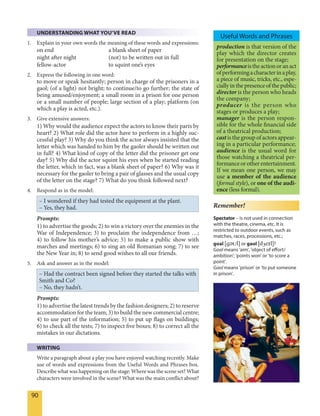 90
UNDERSTANDING WHAT YOU’VE READ
1. Explain in your own words the meaning of these words and expressions:
on end a blank sheet of paper
night after night (not) to be written out in full
fellow-actor to squint one’s eyes
2. Express the following in one word:
to move or speak hesitantly; person in charge of the prisoners in a
gaol; (of a light) not bright; to continue/to go further; the state of
being amused/enjoyment; a small room in a prison for one person
or a small number of people; large section of a play; platform (on
which a play is acted, etc.).
3. Give extensive answers:
1) Why would the audience expect the actors to know their parts by
heart? 2) What role did the actor have to perform in a highly suc-
cessful play? 3) Why do you think the actor always insisted that the
letter which was handed to him by the gaoler should be written out
in full? 4) What kind of copy of the letter did the prisoner get one
day? 5) Why did the actor squint his eyes when he started reading
the letter, which in fact, was a blank sheet of paper? 6) Why was it
necessary for the gaoler to bring a pair of glasses and the usual copy
of the letter on the stage? 7) What do you think followed next?
4. Respond as in the model:
– I wondered if they had tested the equipment at the plant.
– Yes, they had.
Prompts:
1) to advertise the goods; 2) to win a victory over the enemies in the
War of Independence; 3) to proclaim the independence from …;
4) to follow his mother’s advice; 5) to make a public show with
marches and meetings; 6) to sing an old Romanian song; 7) to see
the New Year in; 8) to send good wishes to all our friends.
5. Ask and answer as in the model:
– Had the contract been signed before they started the talks with
Smith and Co?
– No, they hadn’t.
Prompts:
1) to advertise the latest trends by the fashion designers; 2) to reserve
accommodation for the team; 3) to build the new commercial centre;
4) to use part of the information; 5) to put up flags on buildings;
6) to check all the tests; 7) to inspect five boxes; 8) to correct all the
mistakes in our dictations.
WRITING
Write a paragraph about a play you have enjoyed watching recently. Make
use of words and expressions from the Useful Words and Phrases box.
Describe what was happening on the stage: Where was the scene set? What
characters were involved in the scene? What was the main conflict about?
Remember!
Spectator – is not used in connection
with the theatre, cinema, etc. It is
restricted to outdoor events, such as
matches, races, processions, etc.;
goal [gEUl] or gaol [dZeIl]?
Goal means 'aim', 'object of effort/
ambition'; 'points won' or 'to score a
point'.
Gaol means 'prison' or 'to put someone
in prison'.
production is that version of the
play which the director creates
for presentation on the stage;
performanceistheactionoranact
ofperformingacharacterinaplay,
a piece of music, tricks, etc., espe-
ciallyinthepresenceofthepublic;
director is the person who heads
the company;
producer is the person who
stages or produces a play;
manager is the person respon-
sible for the whole financial side
of a theatrical production;
castis the group of actors appear-
ing in a particular performance;
audience is the usual word for
those watching a theatrical per-
formanceorotherentertainment.
If we mean one person, we may
use a member of the audience
(formal style), or one of the audi-
ence (less formal).
Useful Words and Phrases
 