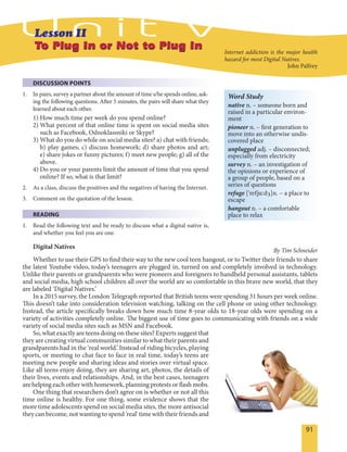 91
To Plug In or Not to Plug InTo Plug In or Not to Plug In
DISCUSSION POINTS
1. In pairs, survey a partner about the amount of time s/he spends online, ask-
ing the following questions. After 5 minutes, the pairs will share what they
learned about each other.
1) How much time per week do you spend online?
2) What percent of that online time is spent on social media sites
such as Facebook, Odnoklassniki or Skype?
3) What do you do while on social media sites? a) chat with friends;
b) play games; c) discuss homework; d) share photos and art;
e) share jokes or funny pictures; f) meet new people; g) all of the
above.
4) Do you or your parents limit the amount of time that you spend
online? If so, what is that limit?
2. As a class, discuss the positives and the negatives of having the Internet.
3. Comment on the quotation of the lesson.
READING
1. Read the following text and be ready to discuss what a digital native is,
and whether you feel you are one.
Digital Natives
By Tim Schneider
Whether to use their GPS to find their way to the new cool teen hangout, or to Twitter their friends to share
the latest Youtube video, today’s teenagers are plugged in, turned on and completely involved in technology.
Unlike their parents or grandparents who were pioneers and foreigners to handheld personal assistants, tablets
and social media, high school children all over the world are so comfortable in this brave new world, that they
are labeled ‘Digital Natives.’
In a 2015 survey, the London Telegraph reported that British teens were spending 31 hours per week online.
This doesn’t take into consideration television watching, talking on the cell phone or using other technology.
Instead, the article specifically breaks down how much time 8-year olds to 18-year olds were spending on a
variety of activities completely online. The biggest use of time goes to communicating with friends on a wide
variety of social media sites such as MSN and Facebook.
So, what exactly are teens doing on these sites? Experts suggest that
they are creating virtual communities similar to what their parents and
grandparents had in the ‘real world.’ Instead of riding bicycles, playing
sports, or meeting to chat face to face in real time, today’s teens are
meeting new people and sharing ideas and stories over virtual space.
Like all teens enjoy doing, they are sharing art, photos, the details of
their lives, events and relationships. And, in the best cases, teenagers
are helping each other with homework, planning protests or flash mobs.
One thing that researchers don’t agree on is whether or not all this
time online is healthy. For one thing, some evidence shows that the
more time adolescents spend on social media sites, the more antisocial
they can become, not wanting to spend 'real' time with their friends and
Word Study
native n. – someone born and
raised in a particular environ-
ment
pioneer n. – first generation to
move into an otherwise undis-
covered place
unplugged adj. – disconnected;
especially from electricity
survey n. – an investigation of
the opinions or experience of
a group of people, based on a
series of questions
refuge ['refju:dZ]n. – a place to
escape
hangout n. – a comfortable
place to relax
Internet addiction is the major health
hazard for most Digital Natives.
John Palfrey
 