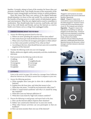 92
families. Certainly, sitting in front of the monitor for hours does not
promote a healthy body. And, finally, because of the anonymity of the
Internet, many young people can become victims to online predators.
Does this mean that these new natives of the digital landscape
should abandon it in favor of the real world? No; everyone agrees on
the benefits of having access to a wide variety of information, games,
and entertainment. What the new digital natives need to remember is
moderation. They should make time to exercise, read books, and visit
face to face with family and friends, and use the Internet as a tool to
build a new future; not as a refuge from unplugged reality.
UNDERSTANDING WHAT YOU'VE READ
1. Answer the following questions based on the text.
a. Where are teens spending the majority of their time online?
b. How many hours per week do British teens spend on the Internet?
c. What sorts of activities do teenagers participate in while online?
d. Are there some positive activities? If so, what are they?
e. According to the text, what should Internet users do to avoid the
negatives of the Internet?
2. Translate the following words into your own language.
Media, adolescent, digital, reality, anonymity, activities, moderation,
television
3. Find synonyms for the following words in the text:
1) talking 6) well
2) pictures 7) neighborhoods
3) courageous 8) encourage
4) making 9) secretary
5) exploiter 10) leave
LISTENING
Listen to the article (on page 138) written by a teenager from California
about her Internet use. Be ready to answer how it compares to your own.
1. Answer the following questions.
a. What examples does Lana give to show she is addicted to the
Internet?
b. Explain how she loses time, and what that means to her.
c. What does she mean, “I would let my homework collect dust”?
d. What is ‘carpal tunnel syndrome’ and why is it caused by using
the computer?
e. What does Lana say Internet addiction is?
f. What does Lana mean by ‘high-tech creature comforts’?
2. Discuss the following in small groups, and report back to the class.
a. How can the Internet addicts improve their situation?
b. Define 'non-constructive Internet use' in your own words.
c. What other leisure activities can you participate in that are
healthier?
d. How can teens monitor their own use of the Internet?
Info Box
‘Plugged in’ and ‘turned on’ are active
phrasal adjectives that can be understood
literally or figuratively.
Literal – ‘Plugged in’ means to be
connected to a source of electricity. Ex. Is
the tablet plugged in? ‘Turned on’ means
to have electrical current flowing into a
circuit. Ex. The computer was turned on.
Figurative – ‘Plugged in’ means to be
fully aware of something. Ex. Sally was
plugged in to the latest news. ‘Turned on’
means to be very interested in something.
Ex. Thomas is turned on by the latest
design software from Adobe.
In the text, the use of these two phrasal
adjectives is deliberately both literal and
figurative because the discussion is about
teenagers and their interests in electronic
technologies.
 