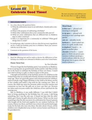 94
DISCUSSION POINTS
1. As a class, discuss the questions below.
1) What do celebrations mean to an individual, a family and a com-
munity?
2) What is the purpose of celebrating a birthday?
3) What other celebrations does your community take part in?
4) What are some celebrations that are different here in Moldova
than in other countries?
5) Why is it important for a community to celebrate? What good
things does it create?
2. In small groups, take 5 minutes to discuss what the necessary ingredients
are for a really fun birthday party here in Moldova. Share your answers
with the rest of the class.
3. Comment on the quotation of the lesson.
READING
1. Read the following text and be ready to discuss the differences in how
birthdays for children are celebrated in Moldova and in the United States.
Danny Turns Four
by Tim Schneider
I’ll never forget the first birthday party I was invited to in Moldova.
It was in spring and, my good friends Andrei and his wife Olea invited
me to the forest to celebrate the birthday of their son Danic. I wasn’t
sure what to bring as a gift, or what to expect at the party.
I thought immediately of the birthday parties for children in the
United States that are usually full of family members and other kids the
same age. There are generally games and entertainment for children,
and everybody sings Happy Birthday to the child as he blows out his
or her candles and makes a big wish for the coming year. Then, of
course, the child rips open his presents while everyone watches and
comments on how fun the gifts are or how cute they are. Pictures
are taken and everyone wishes the child lots of love and luck for the
coming year.
But, in Moldova, it was really different. I was told that I didn’t
have to bring anything for the birthday boy. Of course, I did bring
something, but I was the only one. (I found out later that the other
adults gave Danny his gifts directly at his house.) What was the most
surprising is that the day was more of a celebration for Danny’s parents
who bought all the food and supplies for our outdoor barbecue. Of
course, Danny was there, and there was a clown who performed magic
tricks for the kids who were also there. But after about 2 hours, all the
children were shepherded away to their various homes and Danny to
his grandparents.
Celebrate Good Times!Celebrate Good Times!
Word Study
to blow out v. – phrasal verb
meaning to extinguish
to rip open v. – phrasal verb
meaning to tear a package open
quickly
cute adj. – adorable; lovely
barbecue n. – food cooked out-
doors on a grill, usually meat
to shepherd [’SepEd] v. – to
guide to another place
charades [SE’rå:d] v. – a party
game in which one person pan-
tomimes (without speaking) a
word or phrase while the rest of
the group tries to guess what the
word or phrase is
The more you praise and celebrate your
life, the more there is in life to celebrate.
Oprah Winfrey
 