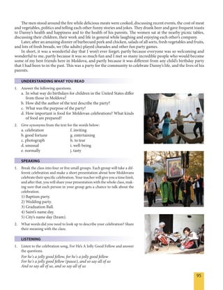 95
The men stood around the fire while delicious meats were cooked, discussing recent events, the cost of meat
and vegetables, politics and telling each other funny stories and jokes. They drank beer and gave frequent toasts
to Danny’s health and happiness and to the health of his parents. The women sat at the nearby picnic tables,
discussing their children, their work and life in general while laughing and enjoying each other’s company.
Later, after an amazing dinner of barbecued pork and chicken, salads of all sorts, fresh vegetables and fruits,
and lots of fresh breads, we (the adults) played charades and other fun party games.
In short, it was a wonderful day that I won’t ever forget; partly because everyone was so welcoming and
wonderful to me, partly because it was so much fun and I met so many incredible people who would become
some of my best friends here in Moldova, and partly because it was different from any child’s birthday party
that I had been to in the past. This was a party for the community to celebrate Danny’s life, and the lives of his
parents.
UNDERSTANDING WHAT YOU READ
1. Answer the following questions.
a. In what way do birthdays for children in the United States differ
from those in Moldova?
b. How did the author of the text describe the party?
c. What was the purpose of the party?
d. How important is food for Moldovan celebrations? What kinds
of food are prepared?
2. Give synonyms from the text for the words below:
a. celebration f. inviting
b. good fortune g. entertaining
c. photograph h. to tear
d. unusual i. well-being
e. normally j. tasty
SPEAKING
1. Break the class into four or five small groups. Each group will take a dif-
ferent celebration and make a short presentation about how Moldovans
celebrate their specific celebration. Your teacher will give you a time limit,
and after that, you will share your presentation with the whole class, mak-
ing sure that each person in your group gets a chance to talk about the
celebration.
1) Baptism party.
2) Wedding party.
3) Graduation Ball.
4) Saint’s name day.
5) City’s name day (hram).
2. What words did you need to look up to describe your celebration? Share
their meaning with the class.
LISTENING
1. Listen to the celebration song, For He’s A Jolly Good Fellow and answer
the questions.
For he's a jolly good fellow, for he's a jolly good fellow
For he's a jolly good fellow (pause), and so say all of us
And so say all of us, and so say all of us
 