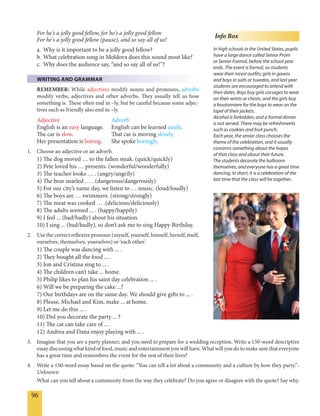 96
For he's a jolly good fellow, for he's a jolly good fellow
For he's a jolly good fellow (pause), and so say all of us!
a. Why is it important to be a jolly good fellow?
b. What celebration song in Moldova does this sound most like?
c. Why does the audience say, “and so say all of us!”?
WRITING AND GRAMMAR
REMEMBER: While adjectives modify nouns and pronouns, adverbs
modify verbs, adjectives and other adverbs. They usually tell us how
something is. These often end in –ly, but be careful because some adjec-
tives such as friendly also end in –ly.
Adjective Adverb
English is an easy language. English can be learned easily.
The car is slow. That car is moving slowly.
Her presentation is boring. She spoke boringly.
1. Choose an adjective or an adverb.
1) The dog moved … to the fallen steak. (quick/quickly)
2) Pete loved his … presents. (wonderful/wonderfully)
3) The teacher looks … . (angry/angrily)
4) The bear snarled … . (dangerous/dangerously)
5) For our city’s name day, we listen to … music. (loud/loudly)
6) The boys are … swimmers. (strong/strongly)
7) The meat was cooked … .(delicious/deliciously)
8) The adults seemed ... . (happy/happily)
9) I feel ... (bad/badly) about his situation.
10) I sing ... (bad/badly), so don’t ask me to sing Happy Birthday.
2. Use the correct reflexive pronoun (myself, yourself, himself, herself, itself,
ourselves, themselves, yourselves) or ‘each other’.
1) The couple was dancing with ... .
2) They bought all the food ... .
3) Ion and Cristina sing to ... .
4) The children can’t take ... home.
5) Philip likes to plan his saint day celebration ... .
6) Will we be preparing the cake ...?
7) Our birthdays are on the same day. We should give gifts to ... .
8) Please, Michael and Kim, make ... at home.
9) Let me do this ... .
10) Did you decorate the party ... ?
11) The cat can take care of ... .
12) Andrea and Dana enjoy playing with ... .
3. Imagine that you are a party planner, and you need to prepare for a wedding reception. Write a 150-word descriptive
essay discussing what kind of food, music and entertainment you will have. What will you do to make sure that everyone
has a great time and remembers the event for the rest of their lives?
4. Write a 150-word essay based on the quote: “You can tell a lot about a community and a culture by how they party.”-
Unknown
What can you tell about a community from the way they celebrate? Do you agree or disagree with the quote? Say why.
Info Box
In high schools in the United States, pupils
have a large dance called Senior Prom
or Senior Formal, before the school year
ends. The event is formal, so students
wear their nicest outfits; girls in gowns
and boys in suits or tuxedos, and last year
students are encouraged to attend with
their dates. Boys buy girls corsages to wear
on their wrists or chests, and the girls buy
a boutonniere for the boys to wear on the
lapel of their jackets.
Alcohol is forbidden, and a formal dinner
is not served. There may be refreshments
such as cookies and fruit punch.
Each year, the senior class chooses the
theme of the celebration, and it usually
concerns something about the hopes
of that class and about their future.
The students decorate the ballroom
themselves, and everyone has a great time
dancing. In short, it is a celebration of the
last time that the class will be together.
 