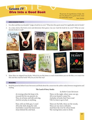 97
Dive Into a Good BookDive Into a Good Book
DISCUSSION POINTS
1. It is often said that you shouldn’t “judge a book by its cover.” What does this quote mean? Is it applicable only for books?
2. As a class, look at the book covers and determine their genre. Can you ‘read the book by its cover’? What are your
favorite books to read?
The person, be it gentleman or lady, who
has not pleasure in a good novel, must
be intolerably stupid. Jane Austen
3. Many films are adapted from books. Which do you like better, to read a book before you see the film, or to watch the
film and then read the book? Why do you feel that way?
READING
1. Read the poem by Robert Louis Stevenson and think about the connection the author makes between imagination and
reading.
The Land of Story-books
by Robert Louis Stevenson
At evening when the lamp is lit,
Around the fire my parents sit;
They sit at home and talk and sing,
And do not play at anything.
Now, with my little gun, I crawl
All in the dark along the wall,
And follow round the forest track
Away behind the sofa back.
There, in the night, where none can spy,
All in my hunter’s camp I lie,
And play at books that I have read
Till it is time to go to bed.
These are the hills, these are the woods,
These are my starry solitudes;
And there the river by whose brink
The roaring lions come to drink.
 
