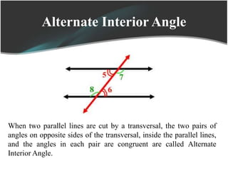 Alternate Interior Angle
When two parallel lines are cut by a transversal, the two pairs of
angles on opposite sides of the transversal, inside the parallel lines,
and the angles in each pair are congruent are called Alternate
Interior Angle.
 