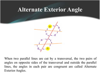 Alternate Exterior Angle
When two parallel lines are cut by a transversal, the two pairs of
angles on opposite sides of the transversal and outside the parallel
lines, the angles in each pair are congruent are called Alternate
Exterior Angles.
 
