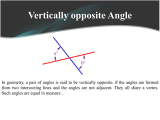 Vertically opposite Angle
In geometry, a pair of angles is said to be vertically opposite, if the angles are formed
from two intersecting lines and the angles are not adjacent. They all share a vertex.
Such angles are equal in measure .
 