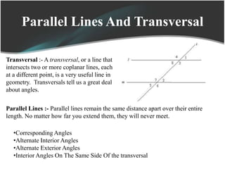 Parallel Lines And Transversal
Transversal :- A transversal, or a line that
intersects two or more coplanar lines, each
at a different point, is a very useful line in
geometry. Transversals tell us a great deal
about angles.
Parallel Lines :- Parallel lines remain the same distance apart over their entire
length. No matter how far you extend them, they will never meet.
•Corresponding Angles
•Alternate Interior Angles
•Alternate Exterior Angles
•Interior Angles On The Same Side Of the transversal
 
