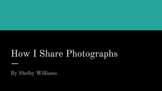How I Share Photographs
By Shelby Williams
 