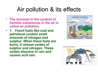 Air pollution & its effects
• The increase in the content of
harmful substances in the air is
called air pollution.
• 1. Fossil fuels like coal and
petroleum contain small
amounts of nitrogen and
sulphur. When these fuels are
burnt, it release oxides of
sulphur and nitrogen. These
oxides dissolve in rain and
causes acid rain.
 