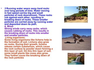 • 3 Running water wears away hard rocks
over long periods of time. Water moving
in fast speed carries big and small
particles of rock downstream. These rocks
rub against each other, resulting in
breaking down of rocks. These smaller
particles are carried away by running water
and deposited down its path.
4, Wind:
Strong winds carry away rocks, which
causes rubbing of rocks. This results in
the breaking down of rocks into smaller
and smaller particles.
Living organisms:
Some living organisms like lichens help in
the formation of soil. Lichens also grow
on rocks. During their growth, lichens
release certain substances, which cause
the rock surface to powder down forming a
thin layer of soil. On this thin layer of soil,
some small plants like moss also grow.
They further cause the breaking down of
the rock particles
 