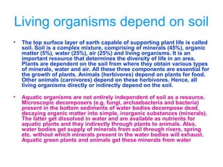 Living organisms depend on soil
• The top surface layer of earth capable of supporting plant life is called
soil. Soil is a complex mixture, comprising of minerals (45%), organic
matter (5%), water (25%), air (25%) and living organisms. It is an
important resource that determines the diversity of life in an area.
Plants are dependent on the soil from where they obtain various types
of minerals, water and air. All these three components are essential for
the growth of plants. Animals (herbivores) depend on plants for food.
Other animals (carnivores) depend on these herbivores. Hence, all
living organisms directly or indirectly depend on the soil.
• Aquatic organisms are not entirely independent of soil as a resource.
Microscopic decomposers (e.g. fungi, archaebacteria and bacteria)
present in the bottom sediments of water bodies decompose dead,
decaying organic matter into simple, inorganic substances (minerals).
The latter get dissolved in water and are available as nutrients for
aquatic plants and they indirectly through plants to animals. Also,
water bodies get supply of minerals from soil through rivers, spring
etc. without which minerals present in the water bodies will exhaust.
Aquatic green plants and animals get these minerals from water
 