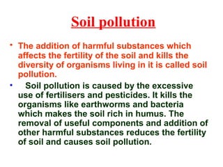 Soil pollution
• The addition of harmful substances which
affects the fertility of the soil and kills the
diversity of organisms living in it is called soil
pollution.
• Soil pollution is caused by the excessive
use of fertilisers and pesticides. It kills the
organisms like earthworms and bacteria
which makes the soil rich in humus. The
removal of useful components and addition of
other harmful substances reduces the fertility
of soil and causes soil pollution.
 