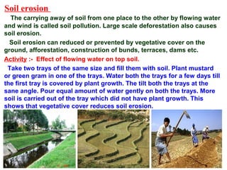Soil erosion
The carrying away of soil from one place to the other by flowing water
and wind is called soil pollution. Large scale deforestation also causes
soil erosion.
Soil erosion can reduced or prevented by vegetative cover on the
ground, afforestation, construction of bunds, terraces, dams etc.
Activity :- Effect of flowing water on top soil.
Take two trays of the same size and fill them with soil. Plant mustard
or green gram in one of the trays. Water both the trays for a few days till
the first tray is covered by plant growth. The tilt both the trays at the
sane angle. Pour equal amount of water gently on both the trays. More
soil is carried out of the tray which did not have plant growth. This
shows that vegetative cover reduces soil erosion.
 