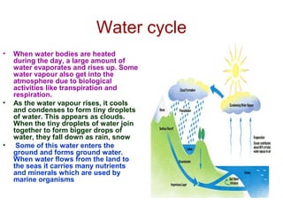 Water cycle
• When water bodies are heated
during the day, a large amount of
water evaporates and rises up. Some
water vapour also get into the
atmosphere due to biological
activities like transpiration and
respiration.
• As the water vapour rises, it cools
and condenses to form tiny droplets
of water. This appears as clouds.
When the tiny droplets of water join
together to form bigger drops of
water, they fall down as rain, snow
• Some of this water enters the
ground and forms ground water.
When water flows from the land to
the seas it carries many nutrients
and minerals which are used by
marine organisms
 