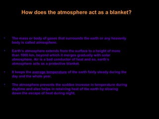 • The mass or body of gases that surrounds the earth or any heavenly
body is called atmosphere.
• Earth’s atmosphere extends from the surface to a height of more
than 1000 km, beyond which it merges gradually with solar
atmosphere. Air is a bad conductor of heat and so, earth’s
atmosphere acts as a protective blanket.
• It keeps the average temperature of the earth fairly steady during the
day and the whole year.
• The atmosphere prevents the sudden increase in temperature during
daytime and also helps in retaining heat of the earth by slowing
down the escape of heat during night.
How does the atmosphere act as a blanket?
 