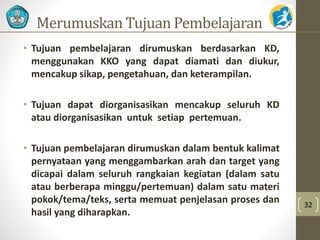 Merumuskan Tujuan Pembelajaran
• Tujuan pembelajaran dirumuskan berdasarkan KD,
menggunakan KKO yang dapat diamati dan diukur,
mencakup sikap, pengetahuan, dan keterampilan.
• Tujuan dapat diorganisasikan mencakup seluruh KD
atau diorganisasikan untuk setiap pertemuan.
• Tujuan pembelajaran dirumuskan dalam bentuk kalimat
pernyataan yang menggambarkan arah dan target yang
dicapai dalam seluruh rangkaian kegiatan (dalam satu
atau berberapa minggu/pertemuan) dalam satu materi
pokok/tema/teks, serta memuat penjelasan proses dan
hasil yang diharapkan.
32
 