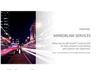 MIRRORLINK SERVICES
                                    Delivering you MirrorLinkTM products that 
                                             are fully compliant and certified, 
                                                with superior user experience.
                                    Ixonos – Technical pioneer in the emergent MirrorLink market.




© Ixonos Plc   Public   1.10.2011
 