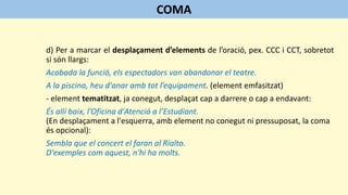 d) Per a marcar el desplaçament d’elements de l’oració, pex. CCC i CCT, sobretot
si són llargs:
Acabada la funció, els espectadors van abandonar el teatre.
A la piscina, heu d'anar amb tot l’equipament. (element emfasitzat)
- element tematitzat, ja conegut, desplaçat cap a darrere o cap a endavant:
És allí baix, l'Oficina d'Atenció a l’Estudiant.
(En desplaçament a l'esquerra, amb element no conegut ni pressuposat, la coma
és opcional):
Sembla que el concert el faran al Rialto.
D'exemples com aquest, n'hi ha molts.
COMA
 