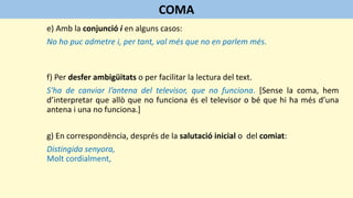 e) Amb la conjunció i en alguns casos:
No ho puc admetre i, per tant, val més que no en parlem més.
f) Per desfer ambigüitats o per facilitar la lectura del text.
S'ha de canviar l’antena del televisor, que no funciona. [Sense la coma, hem
d’interpretar que allò que no funciona és el televisor o bé que hi ha més d’una
antena i una no funciona.]
g) En correspondència, després de la salutació inicial o del comiat:
Distingida senyora,
Molt cordialment,
COMA
 