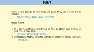 Com a norma general, el punt marca una pausa forta, com pot ser el final
d’oració.
Fes el que hages de fer. Sigues conseqüent.
Usos del punt
a) En la correspondència administrativa, en frase de comiat quan s'utilitza un
verb en 1a o 2a persona.
Rebeu una salutació molt cordial.
b) En indicacions horàries en textos, s'utilitza per separar les hores dels minuts.
a les 15.30 h
PUNT
 